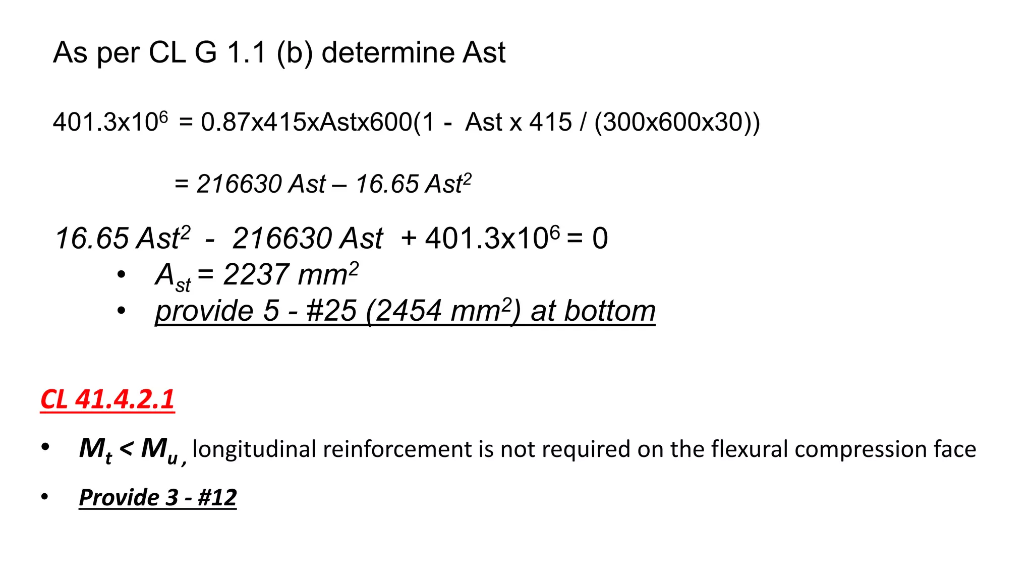 As per CL G 1.1 (b) determine Ast
401.3x106 = 0.87x415xAstx600(1 - Ast x 415 / (300x600x30))
= 216630 Ast – 16.65 Ast2
16.65 Ast2 - 216630 Ast + 401.3x106 = 0
• Ast = 2237 mm2
• provide 5 - #25 (2454 mm2) at bottom
CL 41.4.2.1
• Mt < Mu , longitudinal reinforcement is not required on the flexural compression face
• Provide 3 - #12
 