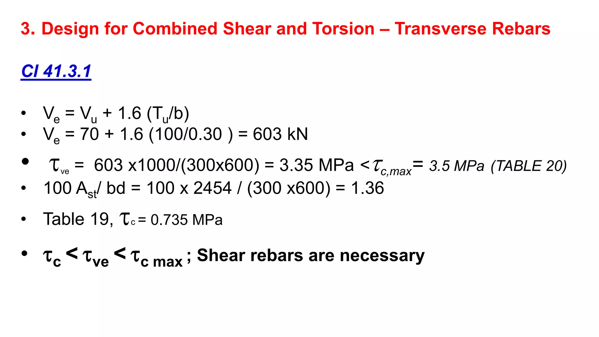 3. Design for Combined Shear and Torsion – Transverse Rebars
Cl 41.3.1
• Ve = Vu + 1.6 (Tu/b)
• Ve = 70 + 1.6 (100/0.30 ) = 603 kN
• ve = 603 x1000/(300x600) = 3.35 MPa <c,max= 3.5 MPa (TABLE 20)
• 100 Ast/ bd = 100 x 2454 / (300 x600) = 1.36
• Table 19, c = 0.735 MPa
• c < ve < c max ; Shear rebars are necessary
 