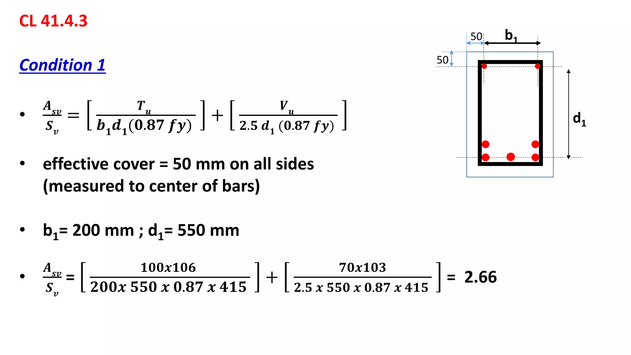 CL 41.4.3
Condition 1
•
𝑨 𝒔𝒗
𝑺 𝒗
=
𝑻 𝒖
𝒃 𝟏
𝒅 𝟏
(𝟎.𝟖𝟕 𝒇𝒚)
+
𝑽 𝒖
𝟐.𝟓 𝒅 𝟏 (𝟎.𝟖𝟕 𝒇𝒚)
• effective cover = 50 mm on all sides
(measured to center of bars)
• b1= 200 mm ; d1= 550 mm
•
𝑨 𝒔𝒗
𝑺 𝒗
=
𝟏𝟎𝟎𝒙𝟏𝟎𝟔
𝟐𝟎𝟎𝒙 𝟓𝟓𝟎 𝒙 𝟎.𝟖𝟕 𝒙 𝟒𝟏𝟓
+
𝟕𝟎𝒙𝟏𝟎𝟑
𝟐.𝟓 𝒙 𝟓𝟓𝟎 𝒙 𝟎.𝟖𝟕 𝒙 𝟒𝟏𝟓
= 2.66
b1
d1
50
50
 