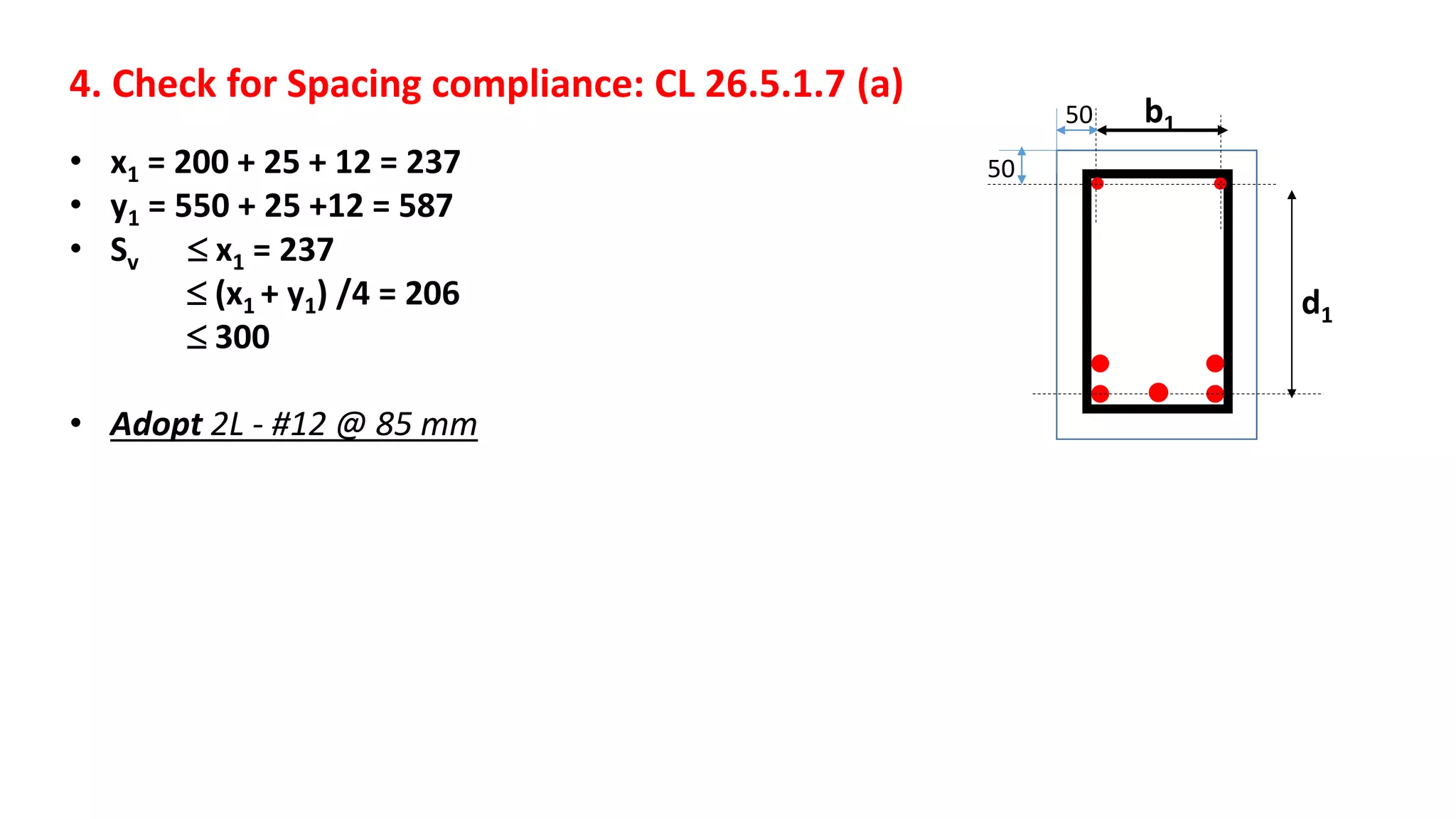 4. Check for Spacing compliance: CL 26.5.1.7 (a)
• x1 = 200 + 25 + 12 = 237
• y1 = 550 + 25 +12 = 587
• Sv  x1 = 237
 (x1 + y1) /4 = 206
 300
• Adopt 2L - #12 @ 85 mm
b1
d1
50
50
 