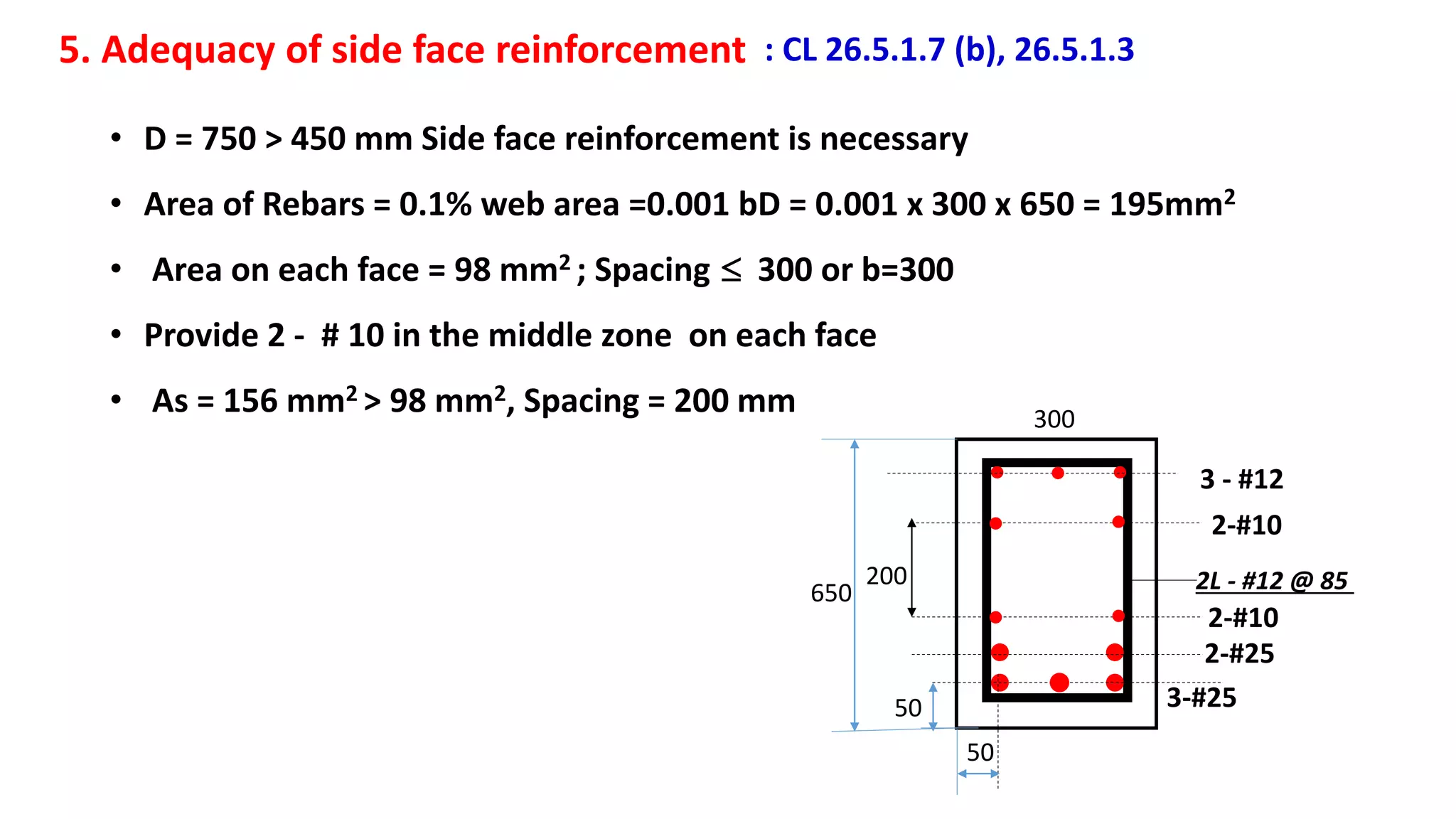 5. Adequacy of side face reinforcement : CL 26.5.1.7 (b), 26.5.1.3
• D = 750 > 450 mm Side face reinforcement is necessary
• Area of Rebars = 0.1% web area =0.001 bD = 0.001 x 300 x 650 = 195mm2
• Area on each face = 98 mm2 ; Spacing  300 or b=300
• Provide 2 - # 10 in the middle zone on each face
• As = 156 mm2 > 98 mm2, Spacing = 200 mm
50
50 3-#25
2-#25
3 - #12
2-#10
2-#10
200 2L - #12 @ 85
300
650
 