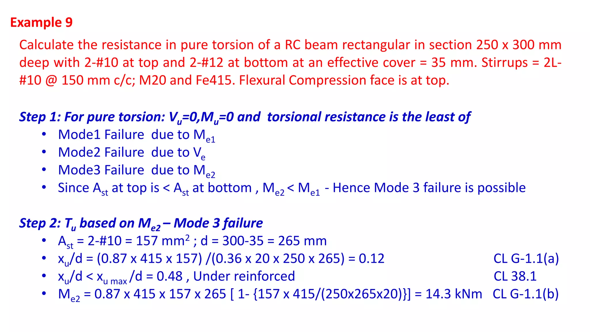 Example 9
Calculate the resistance in pure torsion of a RC beam rectangular in section 250 x 300 mm
deep with 2-#10 at top and 2-#12 at bottom at an effective cover = 35 mm. Stirrups = 2L-
#10 @ 150 mm c/c; M20 and Fe415. Flexural Compression face is at top.
Step 1: For pure torsion: Vu=0,Mu=0 and torsional resistance is the least of
• Mode1 Failure due to Me1
• Mode2 Failure due to Ve
• Mode3 Failure due to Me2
• Since Ast at top is < Ast at bottom , Me2 < Me1 - Hence Mode 3 failure is possible
Step 2: Tu based on Me2 – Mode 3 failure
• Ast = 2-#10 = 157 mm2 ; d = 300-35 = 265 mm
• xu/d = (0.87 x 415 x 157) /(0.36 x 20 x 250 x 265) = 0.12 CL G-1.1(a)
• xu/d < xu max /d = 0.48 , Under reinforced CL 38.1
• Me2 = 0.87 x 415 x 157 x 265 [ 1- {157 x 415/(250x265x20)}] = 14.3 kNm CL G-1.1(b)
 