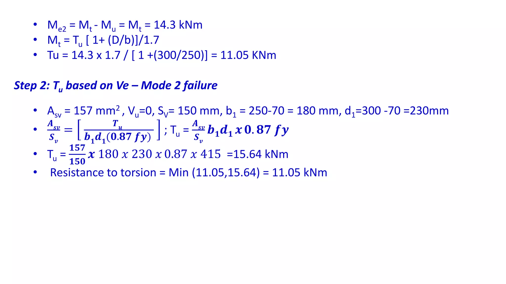 • Me2 = Mt - Mu = Mt = 14.3 kNm
• Mt = Tu [ 1+ (D/b)]/1.7
• Tu = 14.3 x 1.7 / [ 1 +(300/250)] = 11.05 KNm
Step 2: Tu based on Ve – Mode 2 failure
• Asv = 157 mm2 , Vu=0, SV= 150 mm, b1 = 250-70 = 180 mm, d1=300 -70 =230mm
•
𝑨 𝒔𝒗
𝑺 𝒗
=
𝑻 𝒖
𝒃 𝟏 𝒅 𝟏(𝟎.𝟖𝟕 𝒇𝒚)
; Tu =
𝑨 𝒔𝒗
𝑺 𝒗
𝒃 𝟏 𝒅 𝟏 𝒙 𝟎. 𝟖𝟕 𝒇𝒚
• Tu =
𝟏𝟓𝟕
𝟏𝟓𝟎
𝒙 180 𝑥 230 𝑥 0.87 𝑥 415 =15.64 kNm
• Resistance to torsion = Min (11.05,15.64) = 11.05 kNm
 