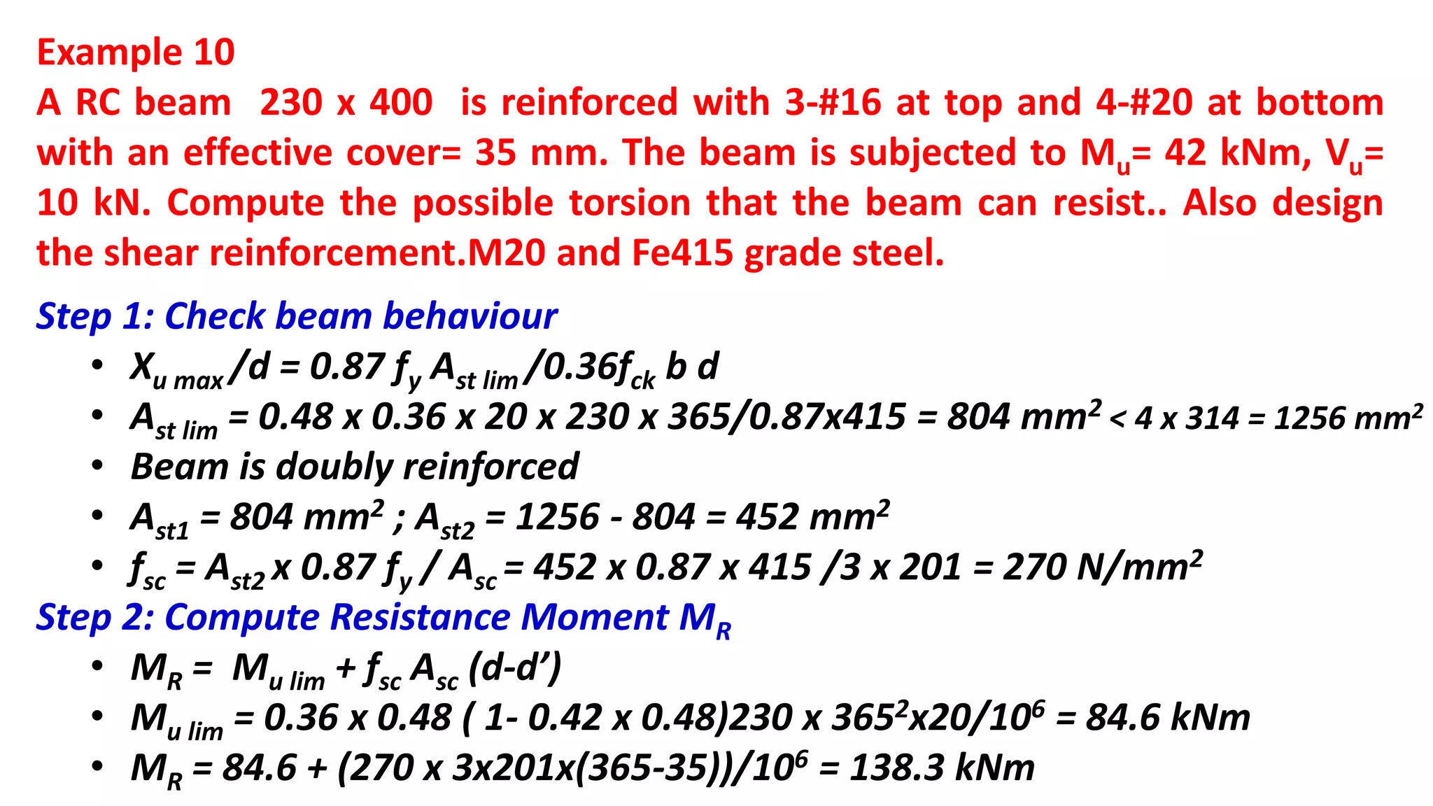Example 10
A RC beam 230 x 400 is reinforced with 3-#16 at top and 4-#20 at bottom
with an effective cover= 35 mm. The beam is subjected to Mu= 42 kNm, Vu=
10 kN. Compute the possible torsion that the beam can resist.. Also design
the shear reinforcement.M20 and Fe415 grade steel.
Step 1: Check beam behaviour
• Xu max /d = 0.87 fy Ast lim /0.36fck b d
• Ast lim = 0.48 x 0.36 x 20 x 230 x 365/0.87x415 = 804 mm2 < 4 x 314 = 1256 mm2
• Beam is doubly reinforced
• Ast1 = 804 mm2 ; Ast2 = 1256 - 804 = 452 mm2
• fsc = Ast2 x 0.87 fy / Asc = 452 x 0.87 x 415 /3 x 201 = 270 N/mm2
Step 2: Compute Resistance Moment MR
• MR = Mu lim + fsc Asc (d-d’)
• Mu lim = 0.36 x 0.48 ( 1- 0.42 x 0.48)230 x 3652x20/106 = 84.6 kNm
• MR = 84.6 + (270 x 3x201x(365-35))/106 = 138.3 kNm
 