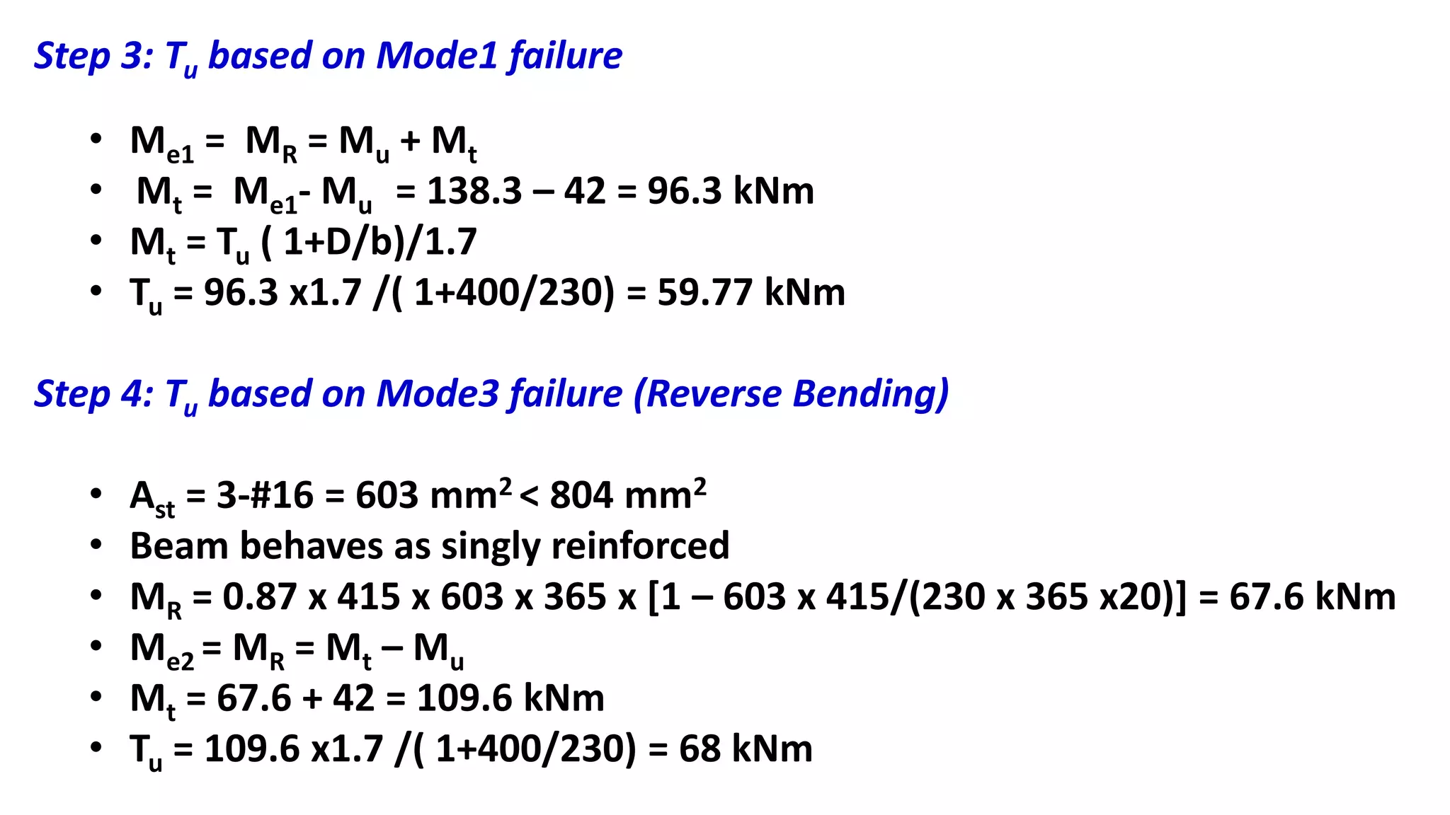 Step 3: Tu based on Mode1 failure
• Me1 = MR = Mu + Mt
• Mt = Me1- Mu = 138.3 – 42 = 96.3 kNm
• Mt = Tu ( 1+D/b)/1.7
• Tu = 96.3 x1.7 /( 1+400/230) = 59.77 kNm
Step 4: Tu based on Mode3 failure (Reverse Bending)
• Ast = 3-#16 = 603 mm2 < 804 mm2
• Beam behaves as singly reinforced
• MR = 0.87 x 415 x 603 x 365 x [1 – 603 x 415/(230 x 365 x20)] = 67.6 kNm
• Me2 = MR = Mt – Mu
• Mt = 67.6 + 42 = 109.6 kNm
• Tu = 109.6 x1.7 /( 1+400/230) = 68 kNm
 