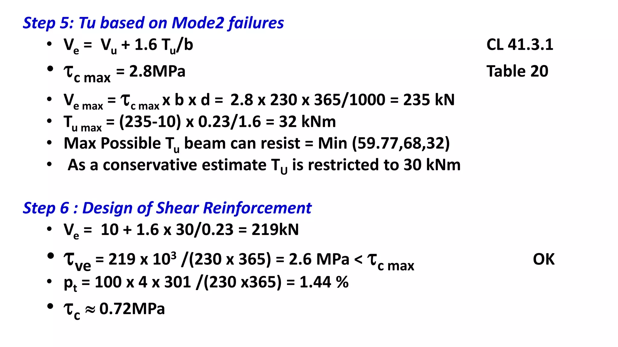 Step 5: Tu based on Mode2 failures
• Ve = Vu + 1.6 Tu/b CL 41.3.1
• c max = 2.8MPa Table 20
• Ve max = c max x b x d = 2.8 x 230 x 365/1000 = 235 kN
• Tu max = (235-10) x 0.23/1.6 = 32 kNm
• Max Possible Tu beam can resist = Min (59.77,68,32)
• As a conservative estimate TU is restricted to 30 kNm
Step 6 : Design of Shear Reinforcement
• Ve = 10 + 1.6 x 30/0.23 = 219kN
• ve = 219 x 103 /(230 x 365) = 2.6 MPa < c max OK
• pt = 100 x 4 x 301 /(230 x365) = 1.44 %
• c  0.72MPa
 