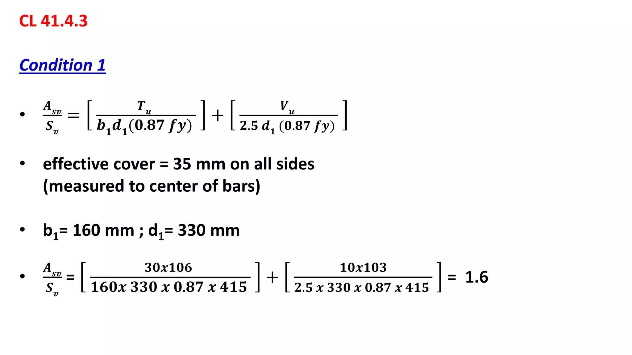 CL 41.4.3
Condition 1
•
𝑨 𝒔𝒗
𝑺 𝒗
=
𝑻 𝒖
𝒃 𝟏
𝒅 𝟏
(𝟎.𝟖𝟕 𝒇𝒚)
+
𝑽 𝒖
𝟐.𝟓 𝒅 𝟏 (𝟎.𝟖𝟕 𝒇𝒚)
• effective cover = 35 mm on all sides
(measured to center of bars)
• b1= 160 mm ; d1= 330 mm
•
𝑨 𝒔𝒗
𝑺 𝒗
=
𝟑𝟎𝒙𝟏𝟎𝟔
𝟏𝟔𝟎𝒙 𝟑𝟑𝟎 𝒙 𝟎.𝟖𝟕 𝒙 𝟒𝟏𝟓
+
𝟏𝟎𝒙𝟏𝟎𝟑
𝟐.𝟓 𝒙 𝟑𝟑𝟎 𝒙 𝟎.𝟖𝟕 𝒙 𝟒𝟏𝟓
= 1.6
 