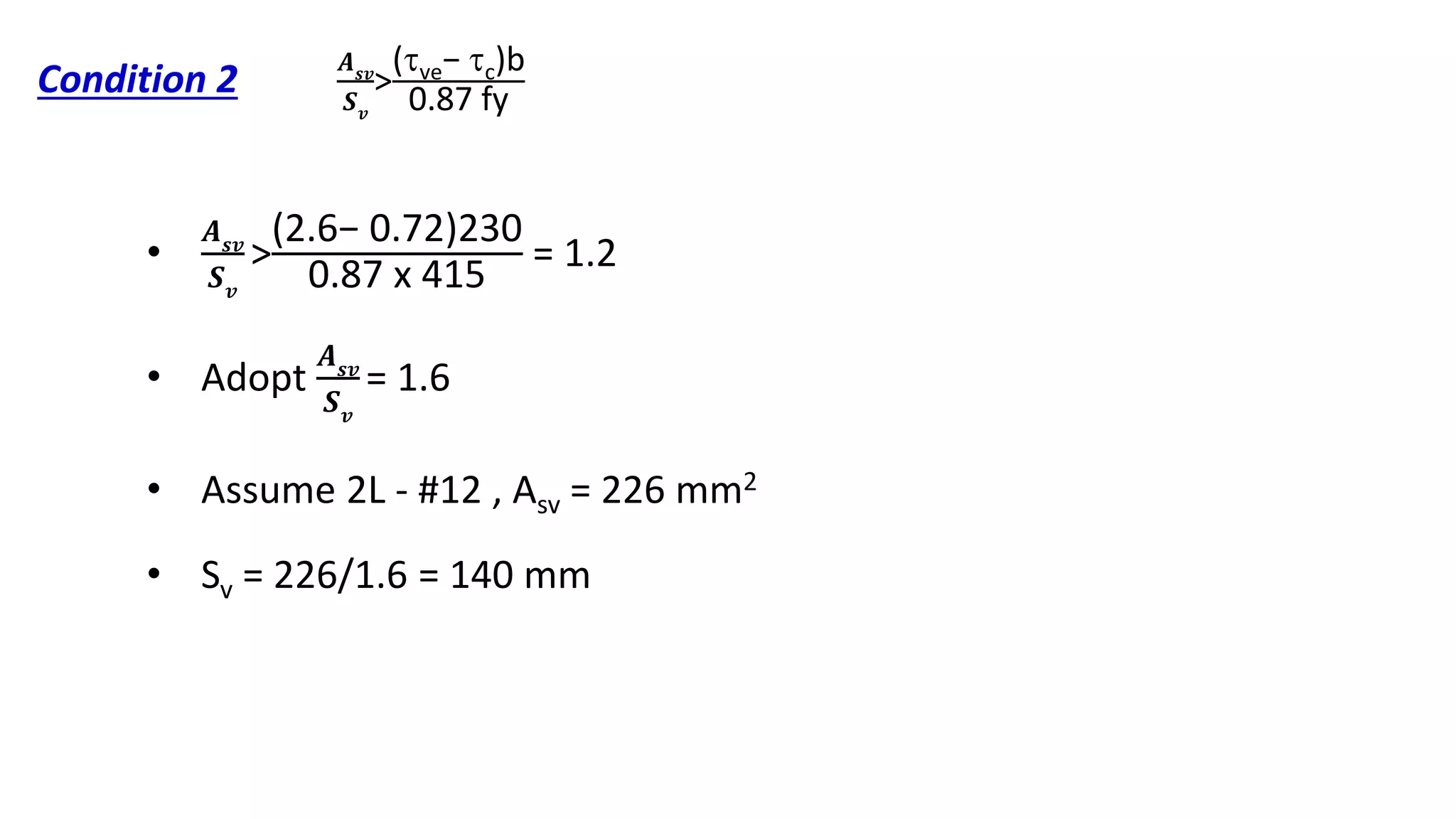 Condition 2
•
𝑨 𝒔𝒗
𝑺 𝒗
>
(2.6− 0.72)230
0.87 x 415
= 1.2
• Adopt
𝑨 𝒔𝒗
𝑺 𝒗
= 1.6
• Assume 2L - #12 , Asv = 226 mm2
• Sv = 226/1.6 = 140 mm
𝑨 𝒔𝒗
𝑺 𝒗
>
(ve− c)b
0.87 fy
 