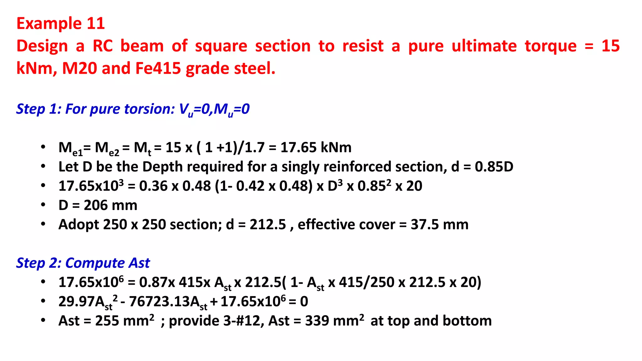 Example 11
Design a RC beam of square section to resist a pure ultimate torque = 15
kNm, M20 and Fe415 grade steel.
Step 1: For pure torsion: Vu=0,Mu=0
• Me1= Me2 = Mt = 15 x ( 1 +1)/1.7 = 17.65 kNm
• Let D be the Depth required for a singly reinforced section, d = 0.85D
• 17.65x103 = 0.36 x 0.48 (1- 0.42 x 0.48) x D3 x 0.852 x 20
• D = 206 mm
• Adopt 250 x 250 section; d = 212.5 , effective cover = 37.5 mm
Step 2: Compute Ast
• 17.65x106 = 0.87x 415x Ast x 212.5( 1- Ast x 415/250 x 212.5 x 20)
• 29.97Ast
2 - 76723.13Ast + 17.65x106 = 0
• Ast = 255 mm2 ; provide 3-#12, Ast = 339 mm2 at top and bottom
 