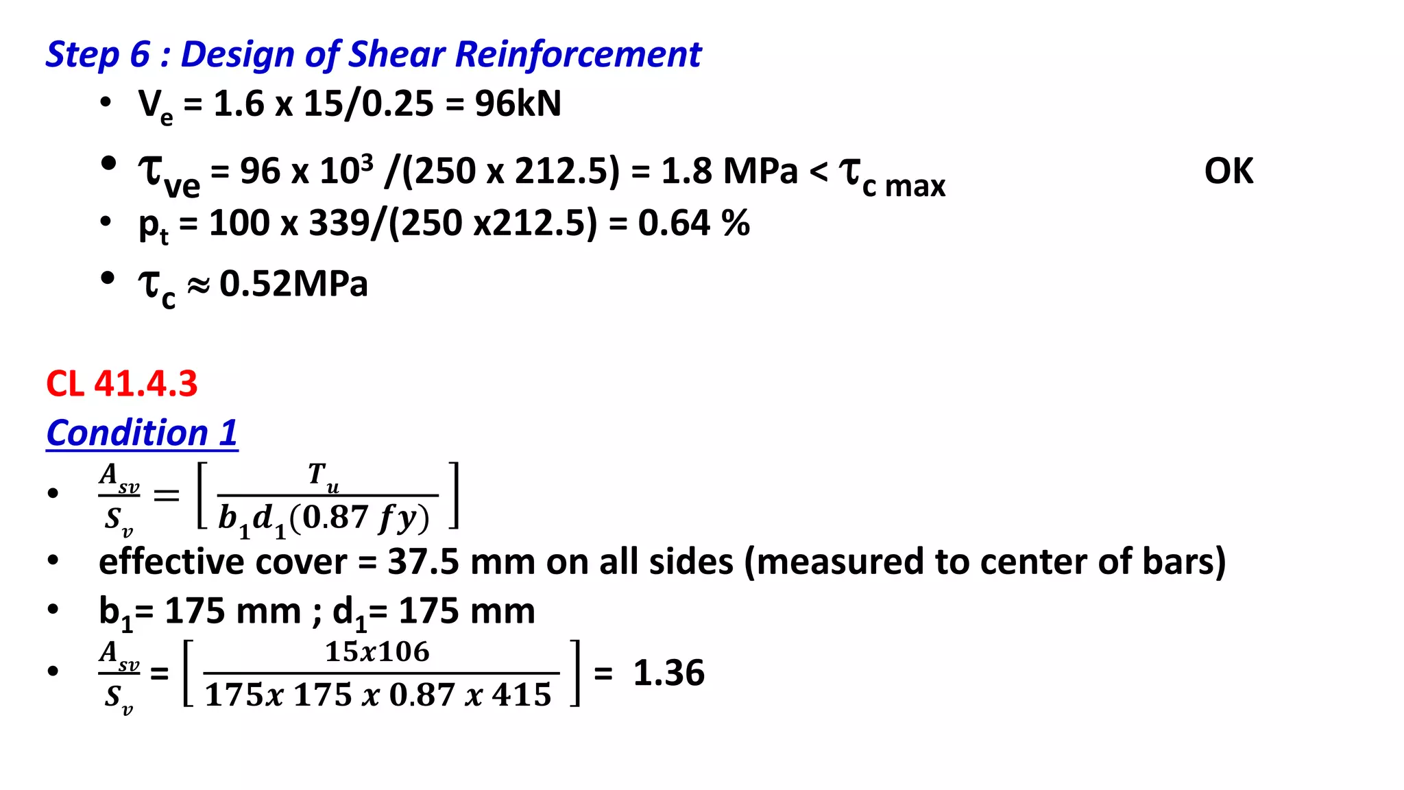 Step 6 : Design of Shear Reinforcement
• Ve = 1.6 x 15/0.25 = 96kN
• ve = 96 x 103 /(250 x 212.5) = 1.8 MPa < c max OK
• pt = 100 x 339/(250 x212.5) = 0.64 %
• c  0.52MPa
CL 41.4.3
Condition 1
•
𝑨 𝒔𝒗
𝑺 𝒗
=
𝑻 𝒖
𝒃 𝟏
𝒅 𝟏
(𝟎.𝟖𝟕 𝒇𝒚)
• effective cover = 37.5 mm on all sides (measured to center of bars)
• b1= 175 mm ; d1= 175 mm
•
𝑨 𝒔𝒗
𝑺 𝒗
=
𝟏𝟓𝒙𝟏𝟎𝟔
𝟏𝟕𝟓𝒙 𝟏𝟕𝟓 𝒙 𝟎.𝟖𝟕 𝒙 𝟒𝟏𝟓
= 1.36
 
