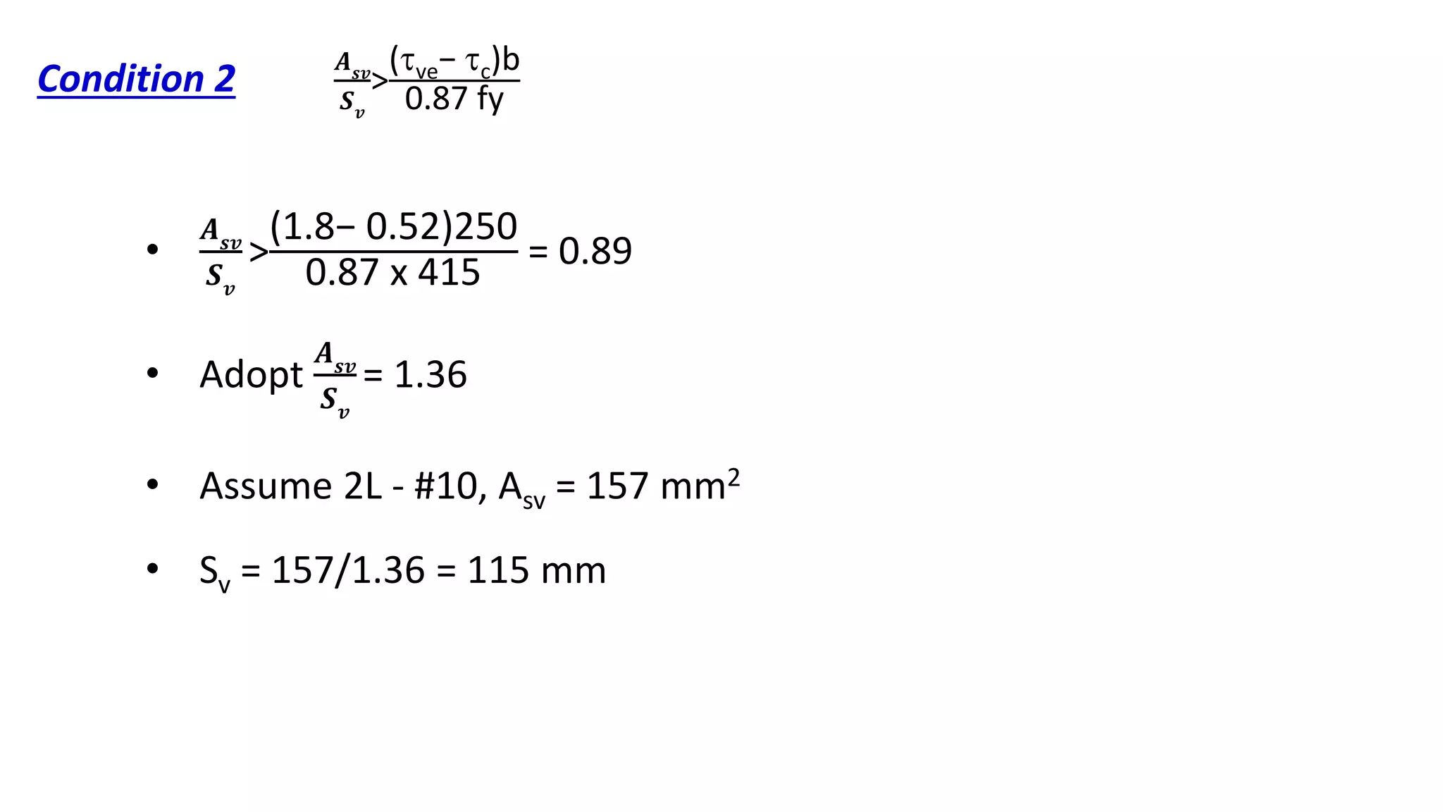 Condition 2
•
𝑨 𝒔𝒗
𝑺 𝒗
>
(1.8− 0.52)250
0.87 x 415
= 0.89
• Adopt
𝑨 𝒔𝒗
𝑺 𝒗
= 1.36
• Assume 2L - #10, Asv = 157 mm2
• Sv = 157/1.36 = 115 mm
𝑨 𝒔𝒗
𝑺 𝒗
>
(ve− c)b
0.87 fy
 