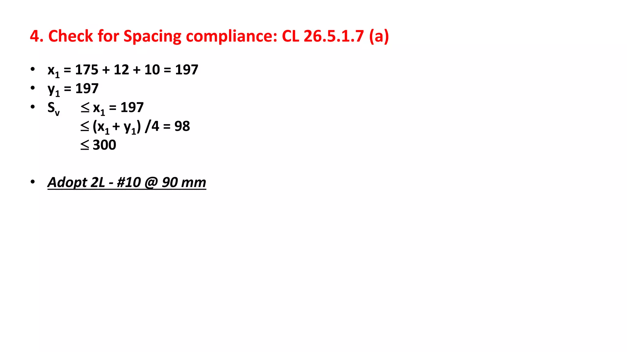 4. Check for Spacing compliance: CL 26.5.1.7 (a)
• x1 = 175 + 12 + 10 = 197
• y1 = 197
• Sv  x1 = 197
 (x1 + y1) /4 = 98
 300
• Adopt 2L - #10 @ 90 mm
 