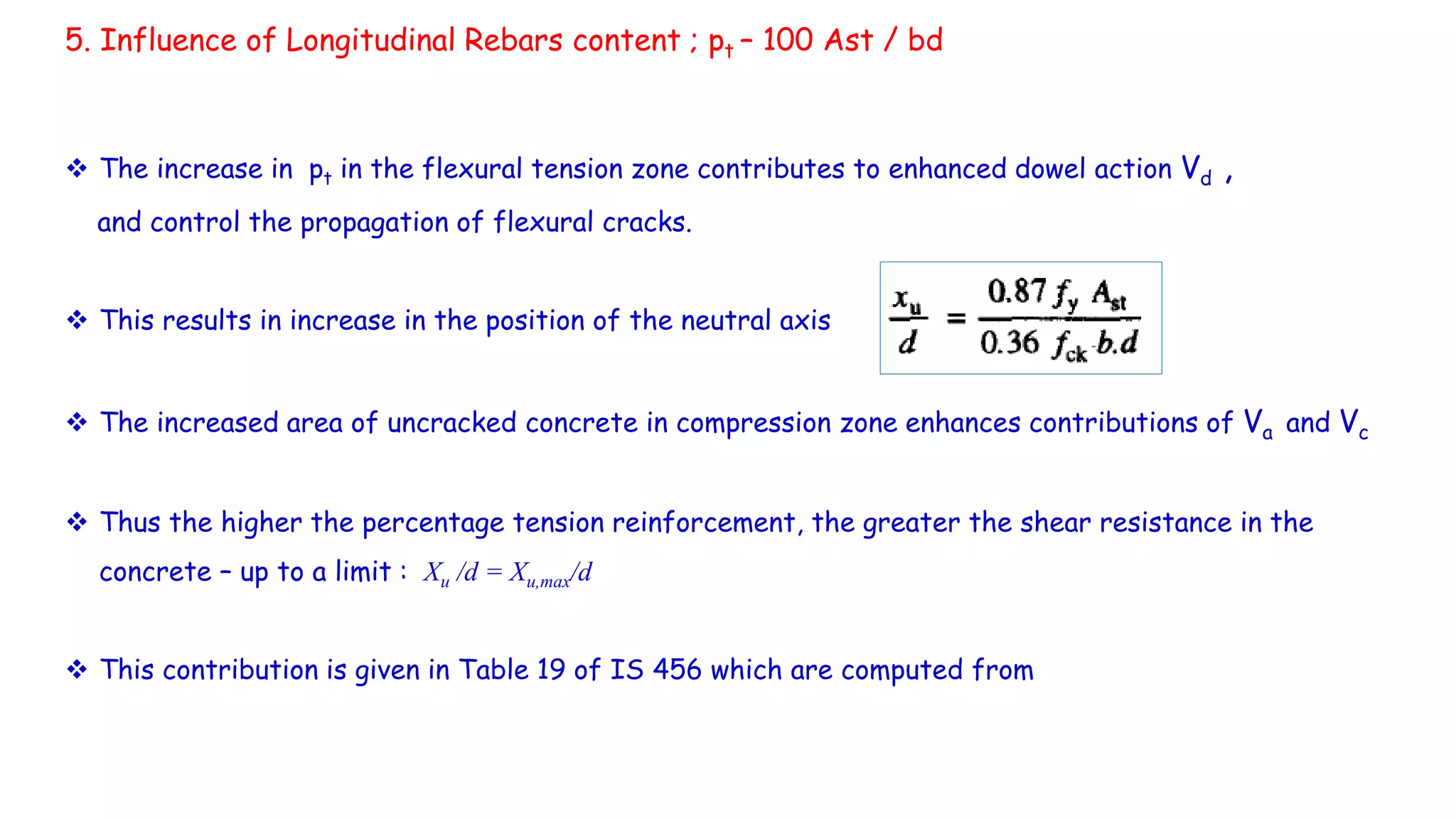  The increase in pt in the flexural tension zone contributes to enhanced dowel action Vd ,
and control the propagation of flexural cracks.
 This results in increase in the position of the neutral axis
 The increased area of uncracked concrete in compression zone enhances contributions of Va and Vc
 Thus the higher the percentage tension reinforcement, the greater the shear resistance in the
concrete – up to a limit : Xu /d = Xu,max/d
 This contribution is given in Table 19 of IS 456 which are computed from
5. Influence of Longitudinal Rebars content ; pt – 100 Ast / bd
 