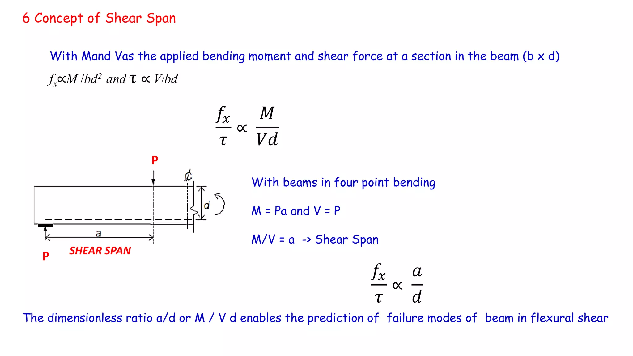 6 Concept of Shear Span
With Mand Vas the applied bending moment and shear force at a section in the beam (b x d)
fx∝M /bd2 and τ ∝ V/bd
𝑓𝑥
𝜏
∝
𝑀
𝑉𝑑
With beams in four point bending
M = Pa and V = P
M/V = a -> Shear Span
𝑓𝑥
𝜏
∝
𝑎
𝑑
P
P SHEAR SPAN
The dimensionless ratio a/d or M / V d enables the prediction of failure modes of beam in flexural shear
 