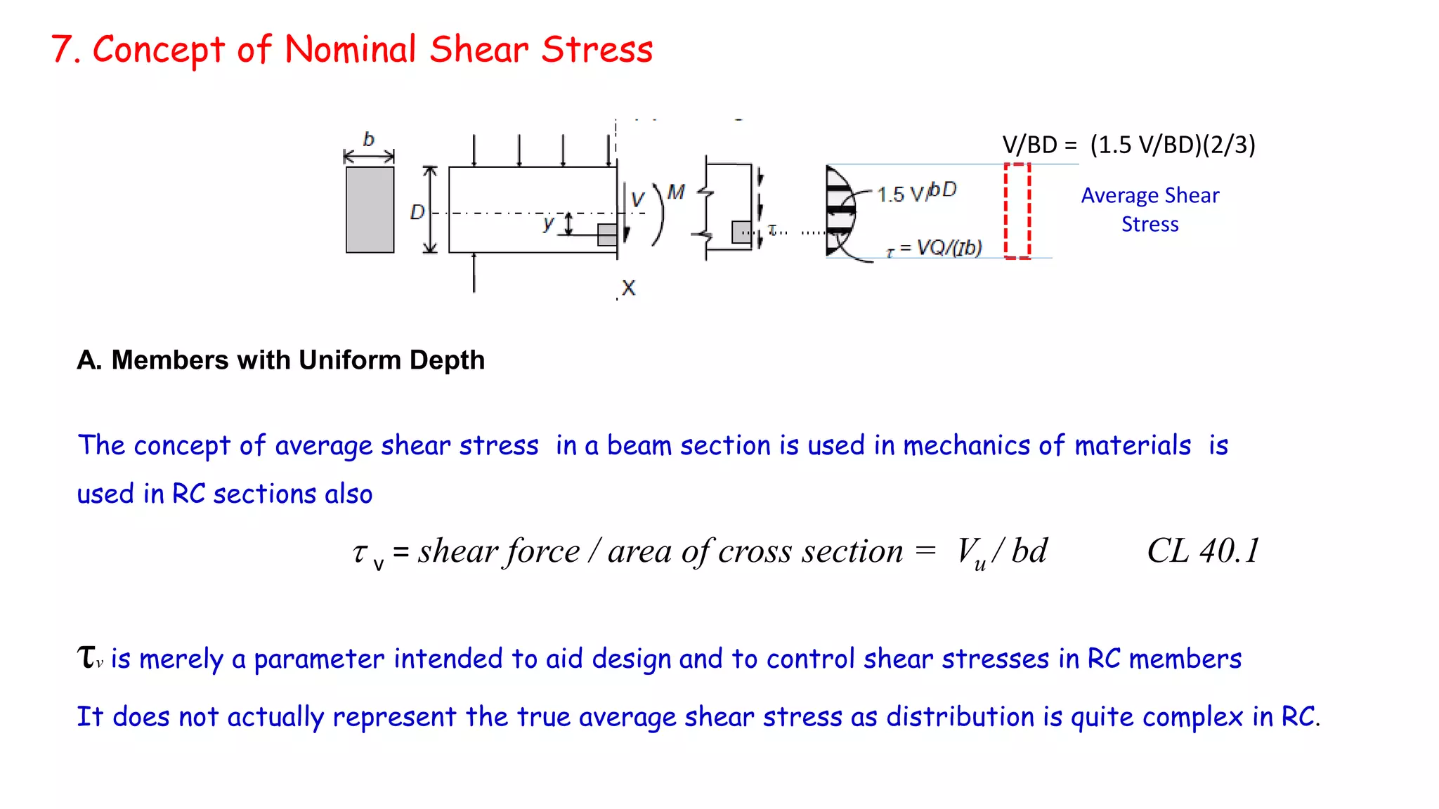 7. Concept of Nominal Shear Stress
V/BD = (1.5 V/BD)(2/3)
Average Shear
Stress
A. Members with Uniform Depth
The concept of average shear stress in a beam section is used in mechanics of materials is
used in RC sections also
 v = shear force / area of cross section = Vu / bd CL 40.1
τv is merely a parameter intended to aid design and to control shear stresses in RC members
It does not actually represent the true average shear stress as distribution is quite complex in RC.
 