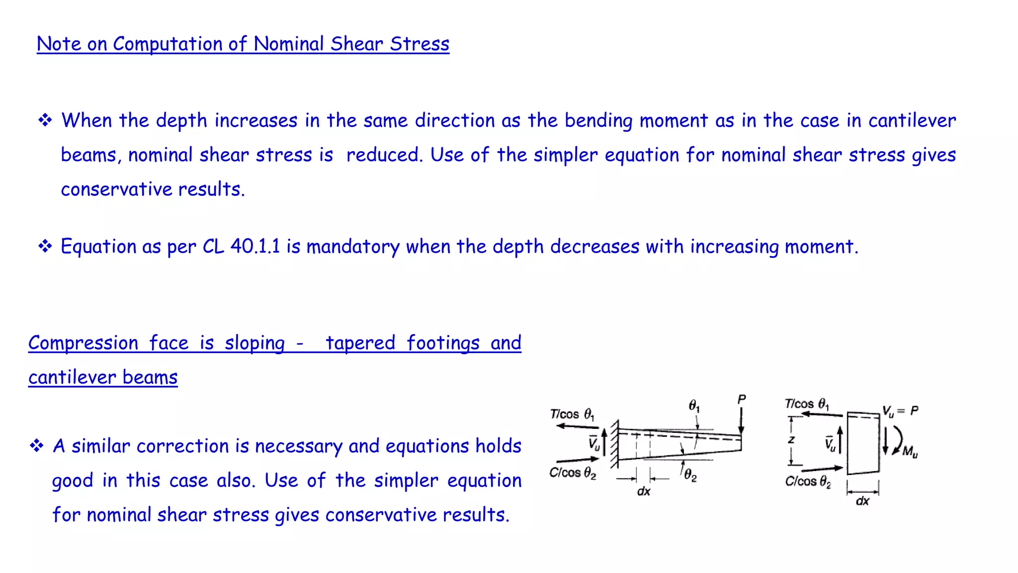 Note on Computation of Nominal Shear Stress
 When the depth increases in the same direction as the bending moment as in the case in cantilever
beams, nominal shear stress is reduced. Use of the simpler equation for nominal shear stress gives
conservative results.
 Equation as per CL 40.1.1 is mandatory when the depth decreases with increasing moment.
Compression face is sloping - tapered footings and
cantilever beams
 A similar correction is necessary and equations holds
good in this case also. Use of the simpler equation
for nominal shear stress gives conservative results.
 