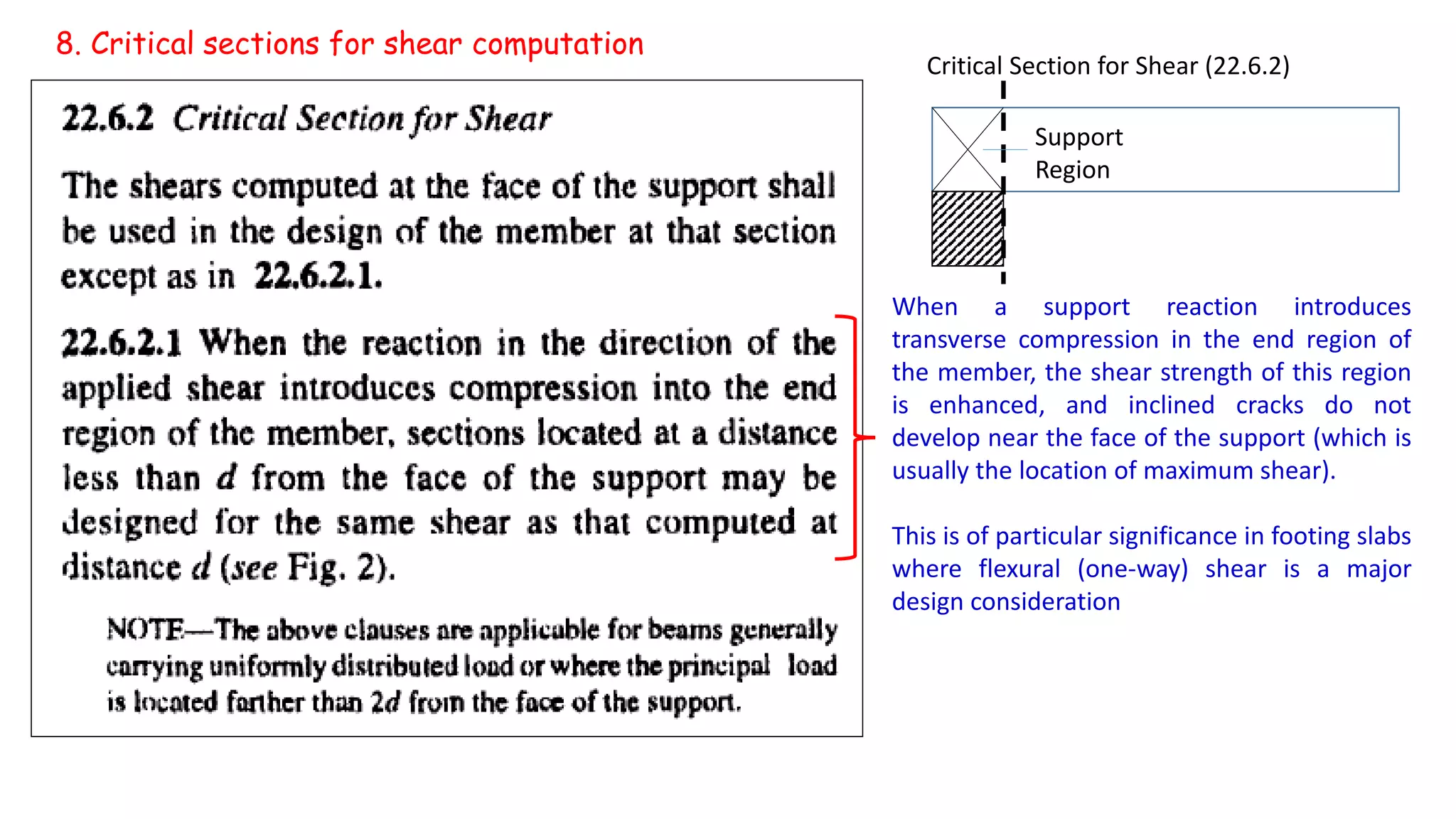 When a support reaction introduces
transverse compression in the end region of
the member, the shear strength of this region
is enhanced, and inclined cracks do not
develop near the face of the support (which is
usually the location of maximum shear).
This is of particular significance in footing slabs
where flexural (one-way) shear is a major
design consideration
8. Critical sections for shear computation
Critical Section for Shear (22.6.2)
Support
Region
 
