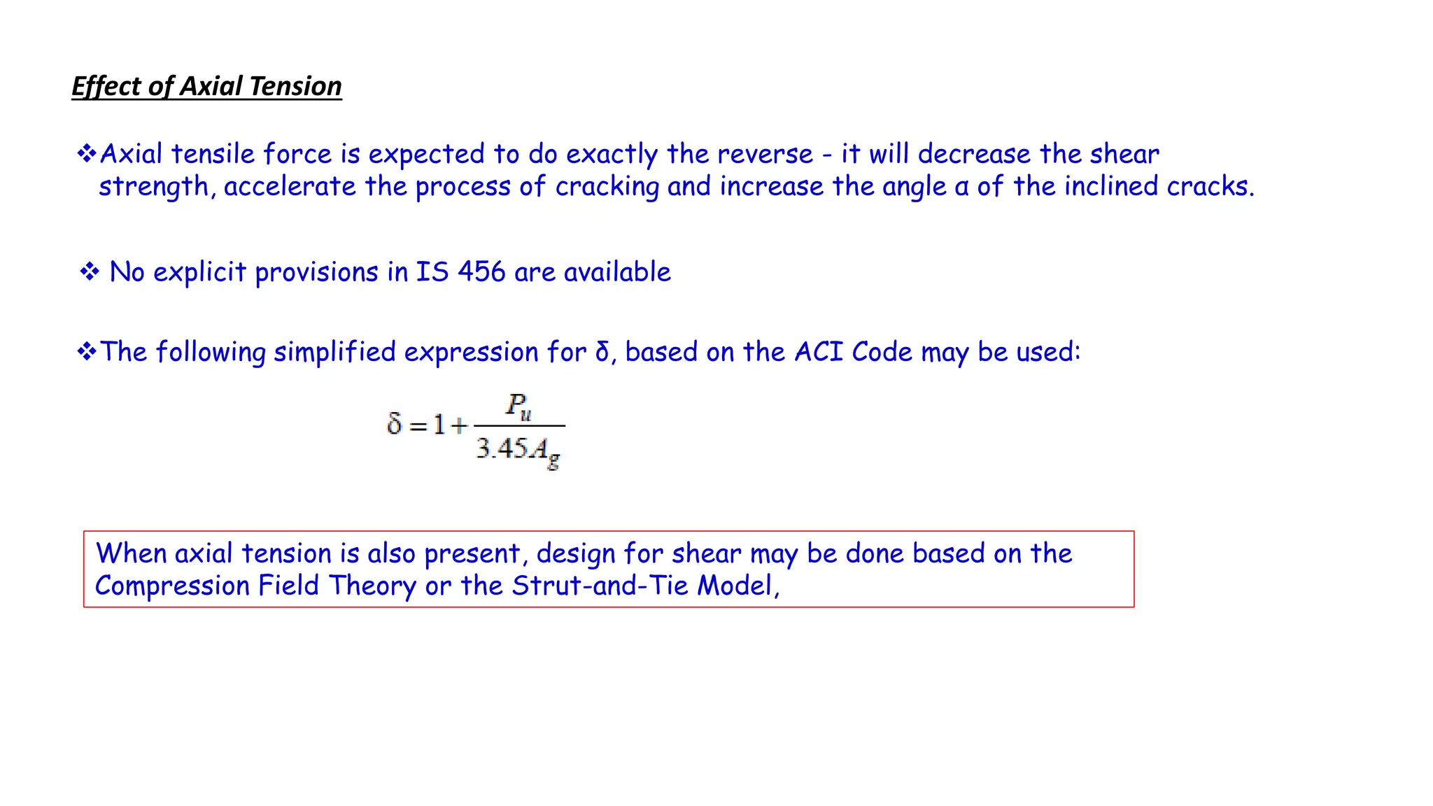 Axial tensile force is expected to do exactly the reverse - it will decrease the shear
strength, accelerate the process of cracking and increase the angle α of the inclined cracks.
Effect of Axial Tension
 No explicit provisions in IS 456 are available
The following simplified expression for δ, based on the ACI Code may be used:
When axial tension is also present, design for shear may be done based on the
Compression Field Theory or the Strut-and-Tie Model,
 