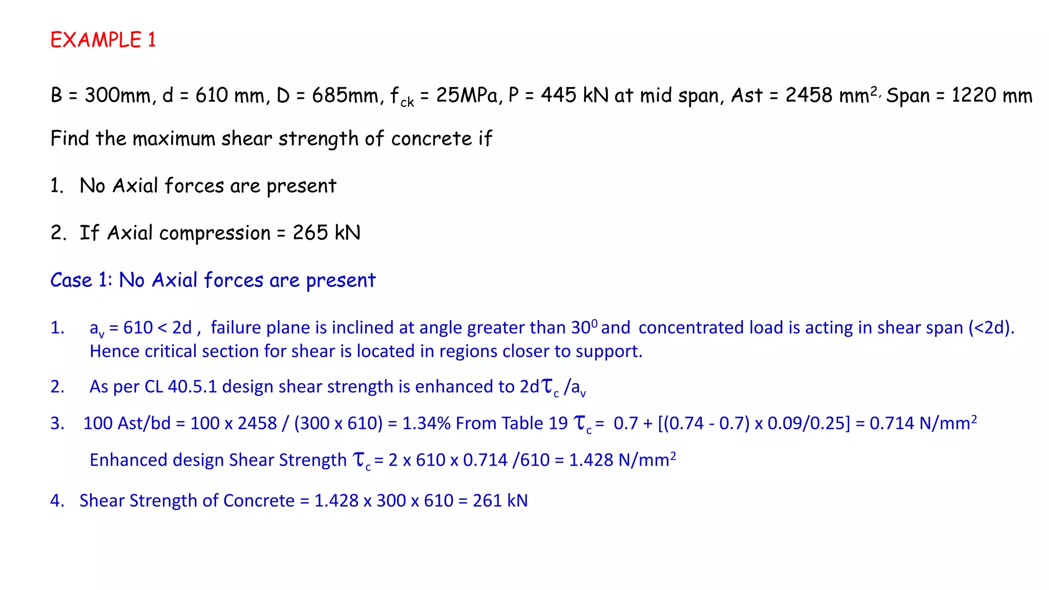EXAMPLE 1
B = 300mm, d = 610 mm, D = 685mm, fck = 25MPa, P = 445 kN at mid span, Ast = 2458 mm2, Span = 1220 mm
Find the maximum shear strength of concrete if
1. No Axial forces are present
2. If Axial compression = 265 kN
Case 1: No Axial forces are present
1. av = 610 < 2d , failure plane is inclined at angle greater than 300 and concentrated load is acting in shear span (<2d).
Hence critical section for shear is located in regions closer to support.
2. As per CL 40.5.1 design shear strength is enhanced to 2dc /av
3. 100 Ast/bd = 100 x 2458 / (300 x 610) = 1.34% From Table 19 c = 0.7 + [(0.74 - 0.7) x 0.09/0.25] = 0.714 N/mm2
Enhanced design Shear Strength c = 2 x 610 x 0.714 /610 = 1.428 N/mm2
4. Shear Strength of Concrete = 1.428 x 300 x 610 = 261 kN
 