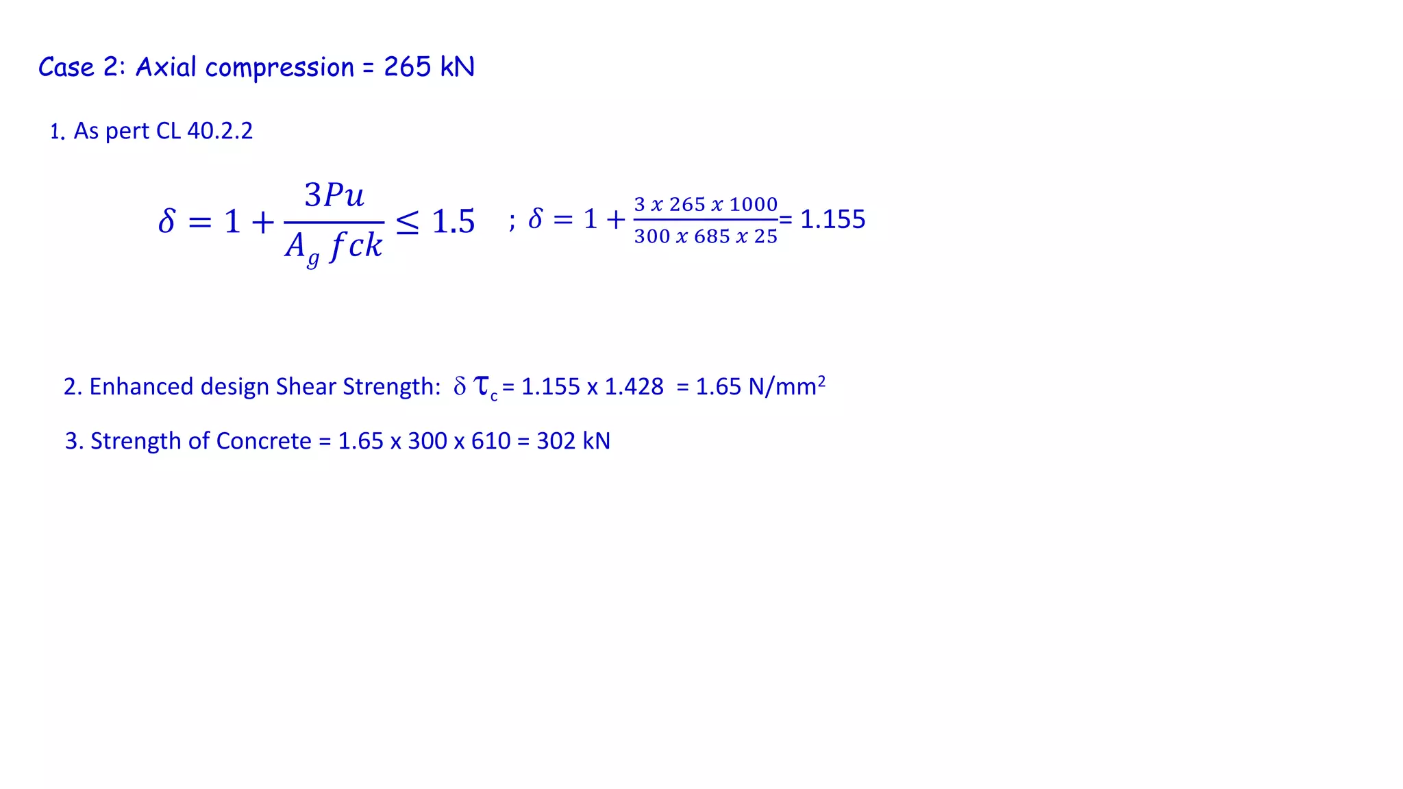 Case 2: Axial compression = 265 kN
1. As pert CL 40.2.2
𝛿 = 1 +
3𝑃𝑢
𝐴 𝑔 𝑓𝑐𝑘
≤ 1.5 ; 𝛿 = 1 +
3 𝑥 265 𝑥 1000
300 𝑥 685 𝑥 25
= 1.155
2. Enhanced design Shear Strength:  c = 1.155 x 1.428 = 1.65 N/mm2
3. Strength of Concrete = 1.65 x 300 x 610 = 302 kN
 