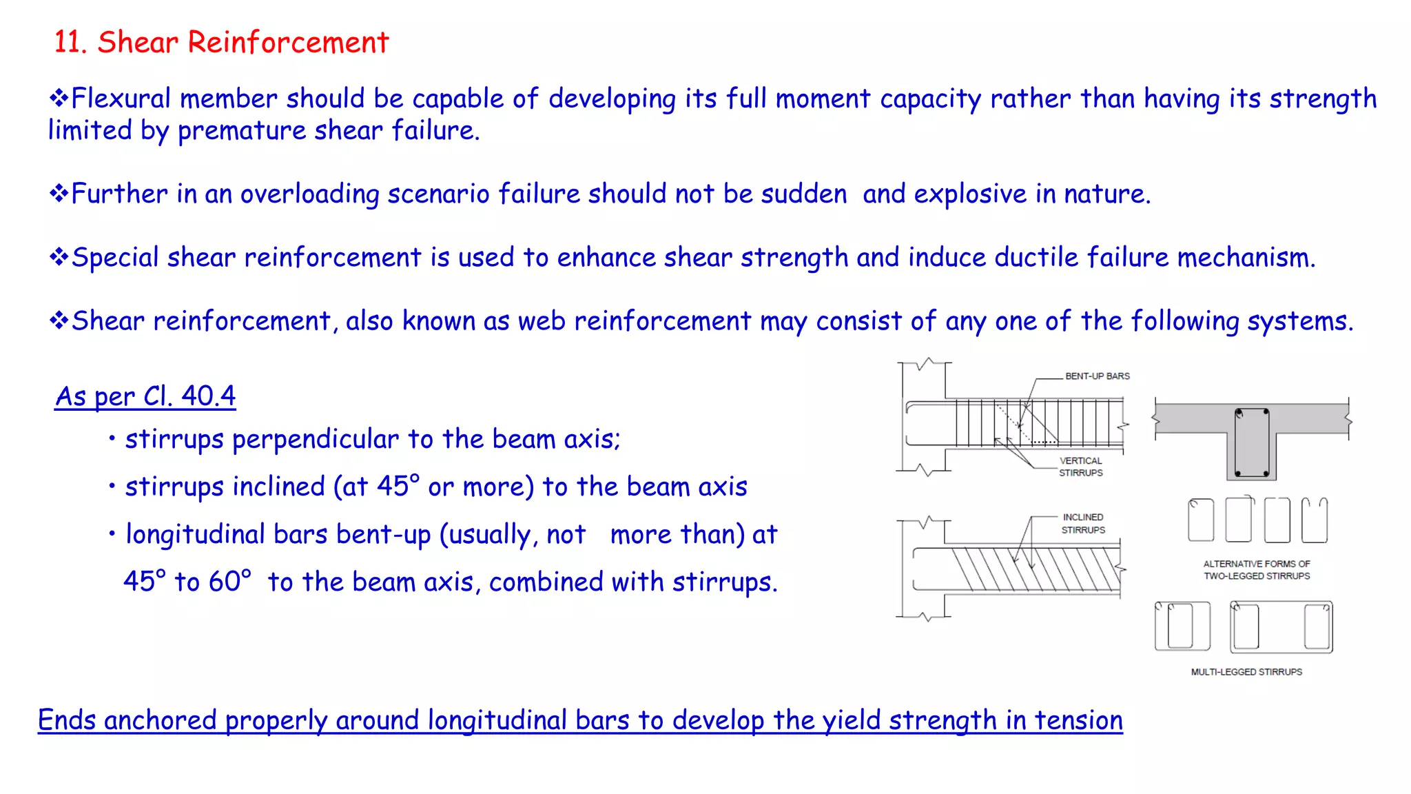 11. Shear Reinforcement
Flexural member should be capable of developing its full moment capacity rather than having its strength
limited by premature shear failure.
Further in an overloading scenario failure should not be sudden and explosive in nature.
Special shear reinforcement is used to enhance shear strength and induce ductile failure mechanism.
Shear reinforcement, also known as web reinforcement may consist of any one of the following systems.
Ends anchored properly around longitudinal bars to develop the yield strength in tension
As per Cl. 40.4
• stirrups perpendicular to the beam axis;
• stirrups inclined (at 45° or more) to the beam axis
• longitudinal bars bent-up (usually, not more than) at
45° to 60° to the beam axis, combined with stirrups.
 