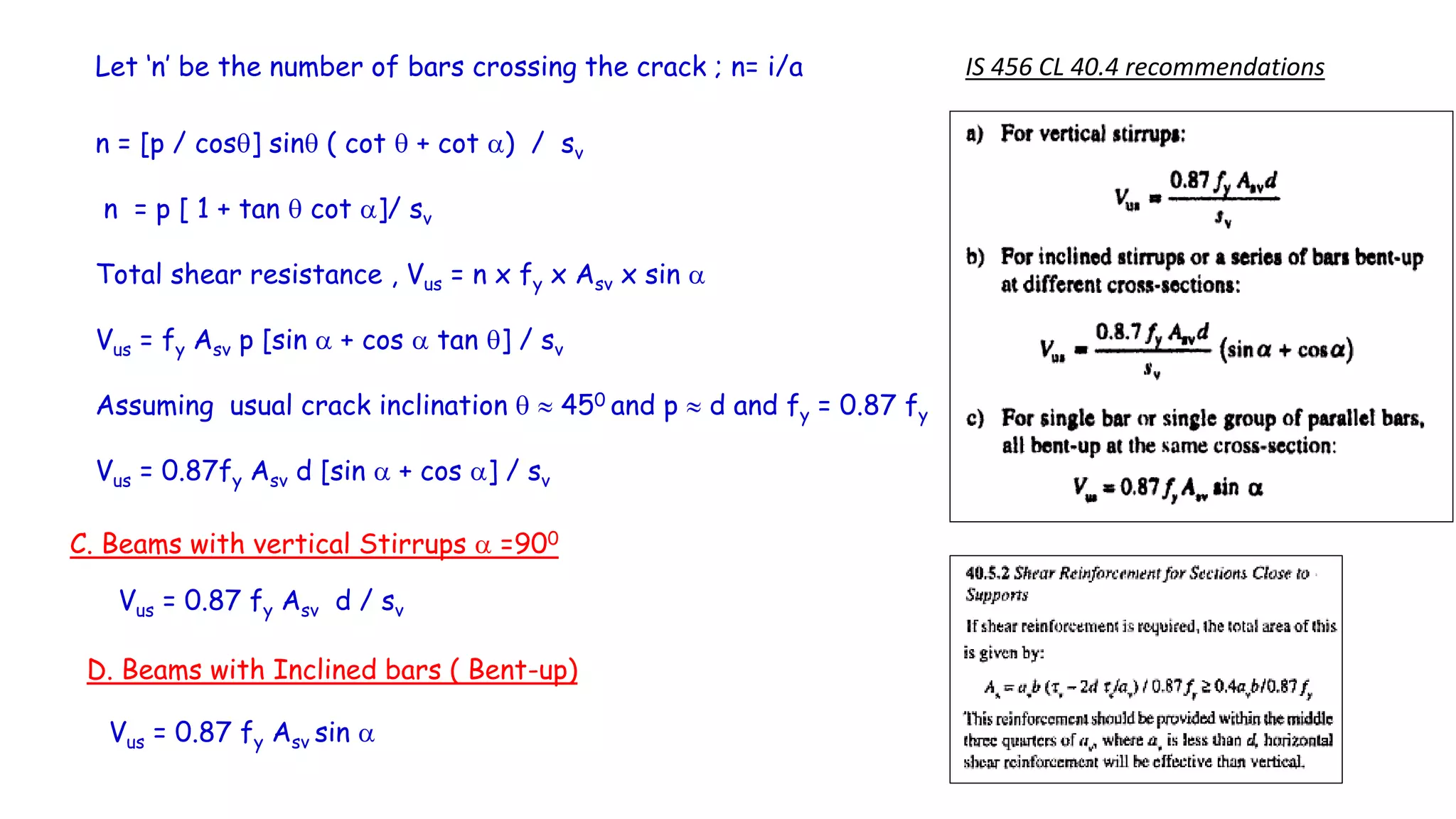 Let ‘n’ be the number of bars crossing the crack ; n= i/a
n = [p / cos] sin ( cot  + cot a) / sv
n = p [ 1 + tan  cot a]/ sv
Total shear resistance , Vus = n x fy x Asv x sin a
Vus = fy Asv p [sin a + cos a tan ] / sv
Assuming usual crack inclination   450 and p  d and fy = 0.87 fy
Vus = 0.87fy Asv d [sin a + cos a] / sv
C. Beams with vertical Stirrups a =900
IS 456 CL 40.4 recommendations
Vus = 0.87 fy Asv d / sv
D. Beams with Inclined bars ( Bent-up)
Vus = 0.87 fy Asv sin a
 