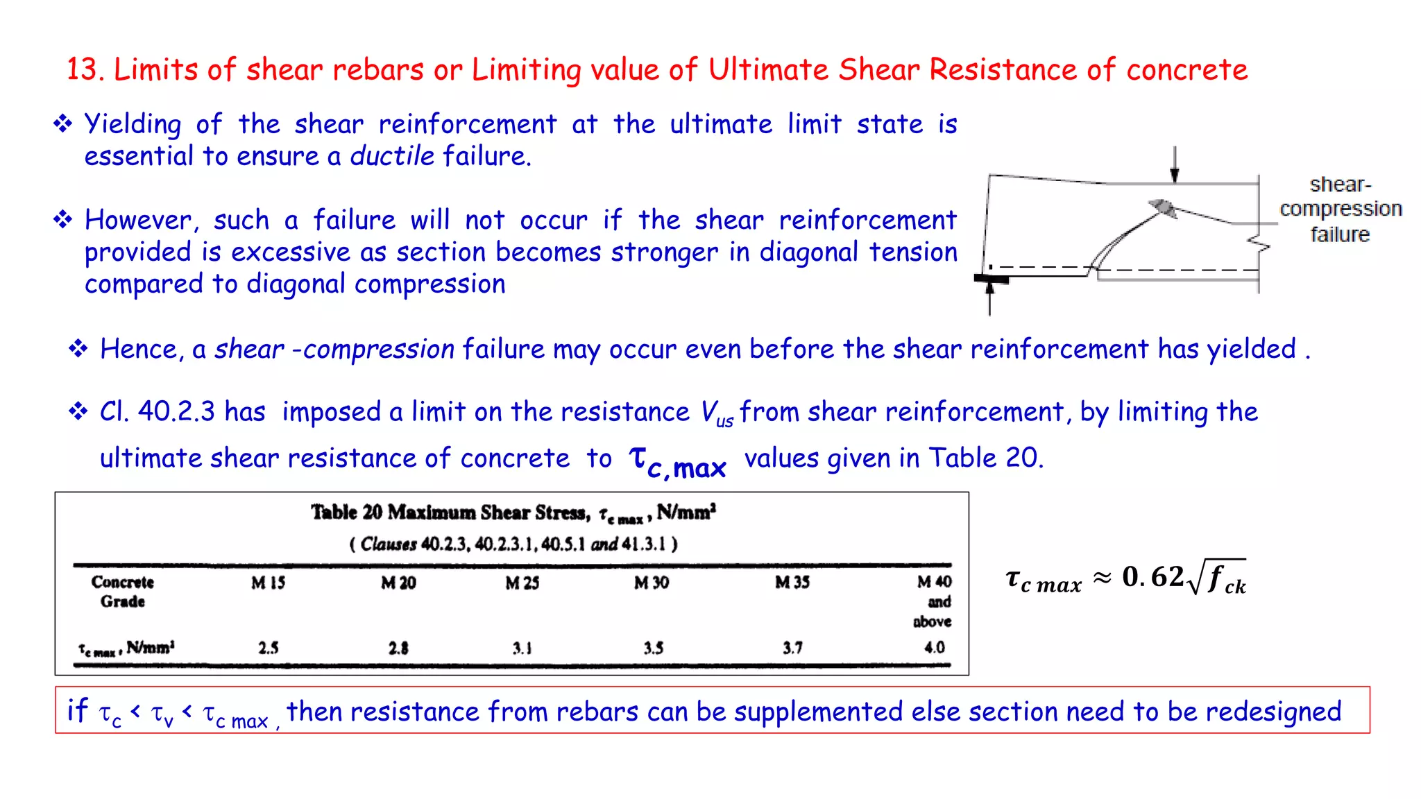 13. Limits of shear rebars or Limiting value of Ultimate Shear Resistance of concrete
 Cl. 40.2.3 has imposed a limit on the resistance Vus from shear reinforcement, by limiting the
ultimate shear resistance of concrete to c,max values given in Table 20.
𝝉 𝒄 𝒎𝒂𝒙 ≈ 𝟎. 𝟔𝟐 𝒇 𝒄𝒌
if c < v < c max , then resistance from rebars can be supplemented else section need to be redesigned
 Hence, a shear -compression failure may occur even before the shear reinforcement has yielded .
 Yielding of the shear reinforcement at the ultimate limit state is
essential to ensure a ductile failure.
 However, such a failure will not occur if the shear reinforcement
provided is excessive as section becomes stronger in diagonal tension
compared to diagonal compression
 
