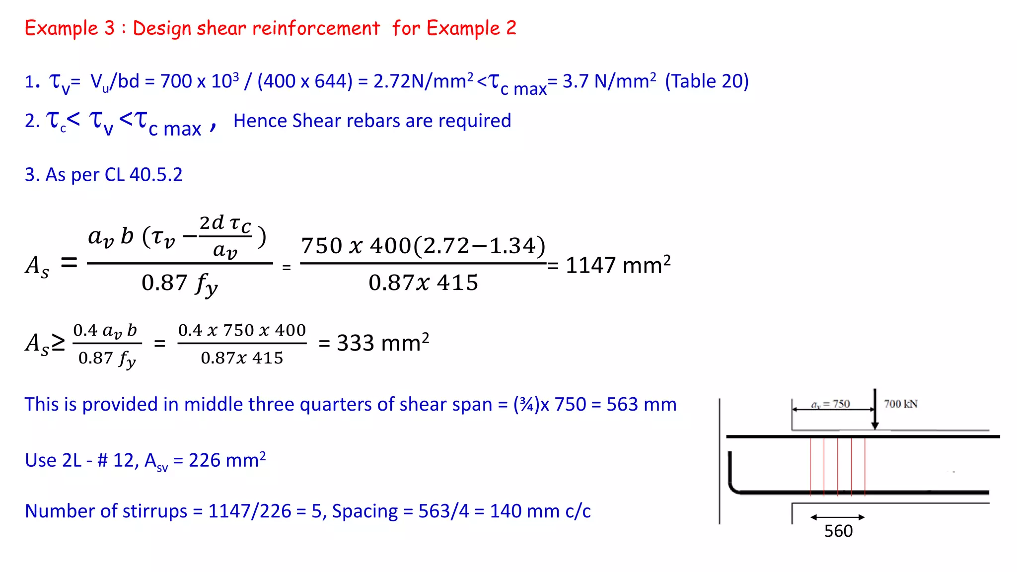 1. v= Vu/bd = 700 x 103 / (400 x 644) = 2.72N/mm2 <c max= 3.7 N/mm2 (Table 20)
2. c< v <c max , Hence Shear rebars are required
3. As per CL 40.5.2
𝐴 𝑠 =
𝑎 𝑣 𝑏 (𝜏 𝑣 −
2𝑑 𝜏 𝑐
𝑎 𝑣
)
0.87 𝑓𝑦
=
750 𝑥 400(2.72−1.34)
0.87𝑥 415
= 1147 mm2
𝐴 𝑠≥
0.4 𝑎 𝑣 𝑏
0.87 𝑓𝑦
=
0.4 𝑥 750 𝑥 400
0.87𝑥 415
= 333 mm2
This is provided in middle three quarters of shear span = (¾)x 750 = 563 mm
Use 2L - # 12, Asv = 226 mm2
Number of stirrups = 1147/226 = 5, Spacing = 563/4 = 140 mm c/c
Example 3 : Design shear reinforcement for Example 2
560
 