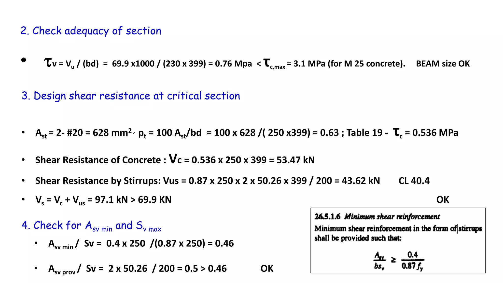 2. Check adequacy of section
• v = Vu / (bd) = 69.9 x1000 / (230 x 399) = 0.76 Mpa < τc,max = 3.1 MPa (for M 25 concrete). BEAM size OK
3. Design shear resistance at critical section
• Ast = 2- #20 = 628 mm2 , pt = 100 Ast/bd = 100 x 628 /( 250 x399) = 0.63 ; Table 19 - τc = 0.536 MPa
• Shear Resistance of Concrete : Vc = 0.536 x 250 x 399 = 53.47 kN
• Shear Resistance by Stirrups: Vus = 0.87 x 250 x 2 x 50.26 x 399 / 200 = 43.62 kN CL 40.4
• Vs = Vc + Vus = 97.1 kN > 69.9 KN OK
4. Check for Asv min and Sv max
• Asv min / Sv = 0.4 x 250 /(0.87 x 250) = 0.46
• Asv prov / Sv = 2 x 50.26 / 200 = 0.5 > 0.46 OK
 