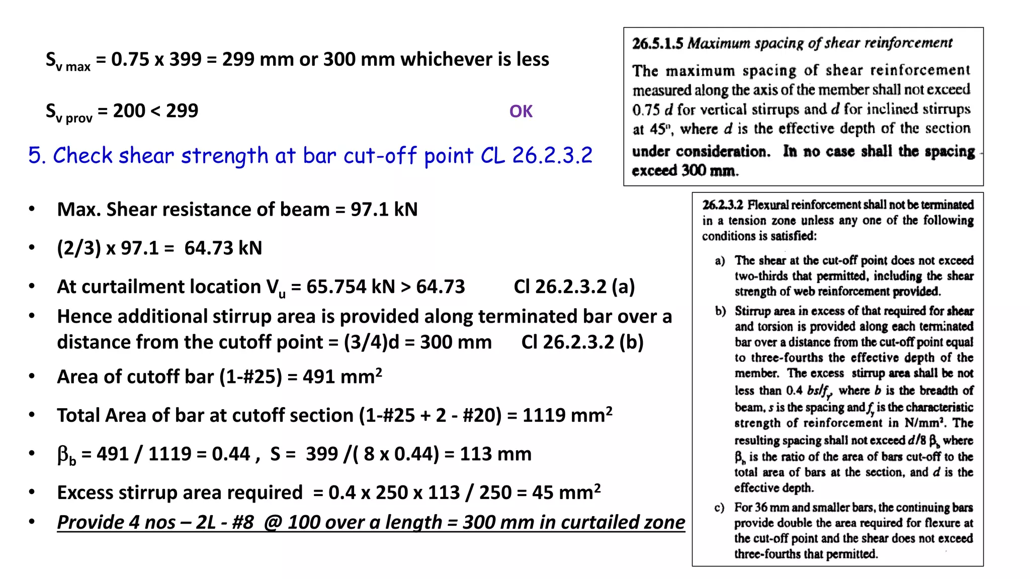 Sv max = 0.75 x 399 = 299 mm or 300 mm whichever is less
Sv prov = 200 < 299 OK
5. Check shear strength at bar cut-off point CL 26.2.3.2
• Max. Shear resistance of beam = 97.1 kN
• (2/3) x 97.1 = 64.73 kN
• At curtailment location Vu = 65.754 kN > 64.73 Cl 26.2.3.2 (a)
• Hence additional stirrup area is provided along terminated bar over a
distance from the cutoff point = (3/4)d = 300 mm Cl 26.2.3.2 (b)
• Area of cutoff bar (1-#25) = 491 mm2
• Total Area of bar at cutoff section (1-#25 + 2 - #20) = 1119 mm2
• b = 491 / 1119 = 0.44 , S = 399 /( 8 x 0.44) = 113 mm
• Excess stirrup area required = 0.4 x 250 x 113 / 250 = 45 mm2
• Provide 4 nos – 2L - #8 @ 100 over a length = 300 mm in curtailed zone
 