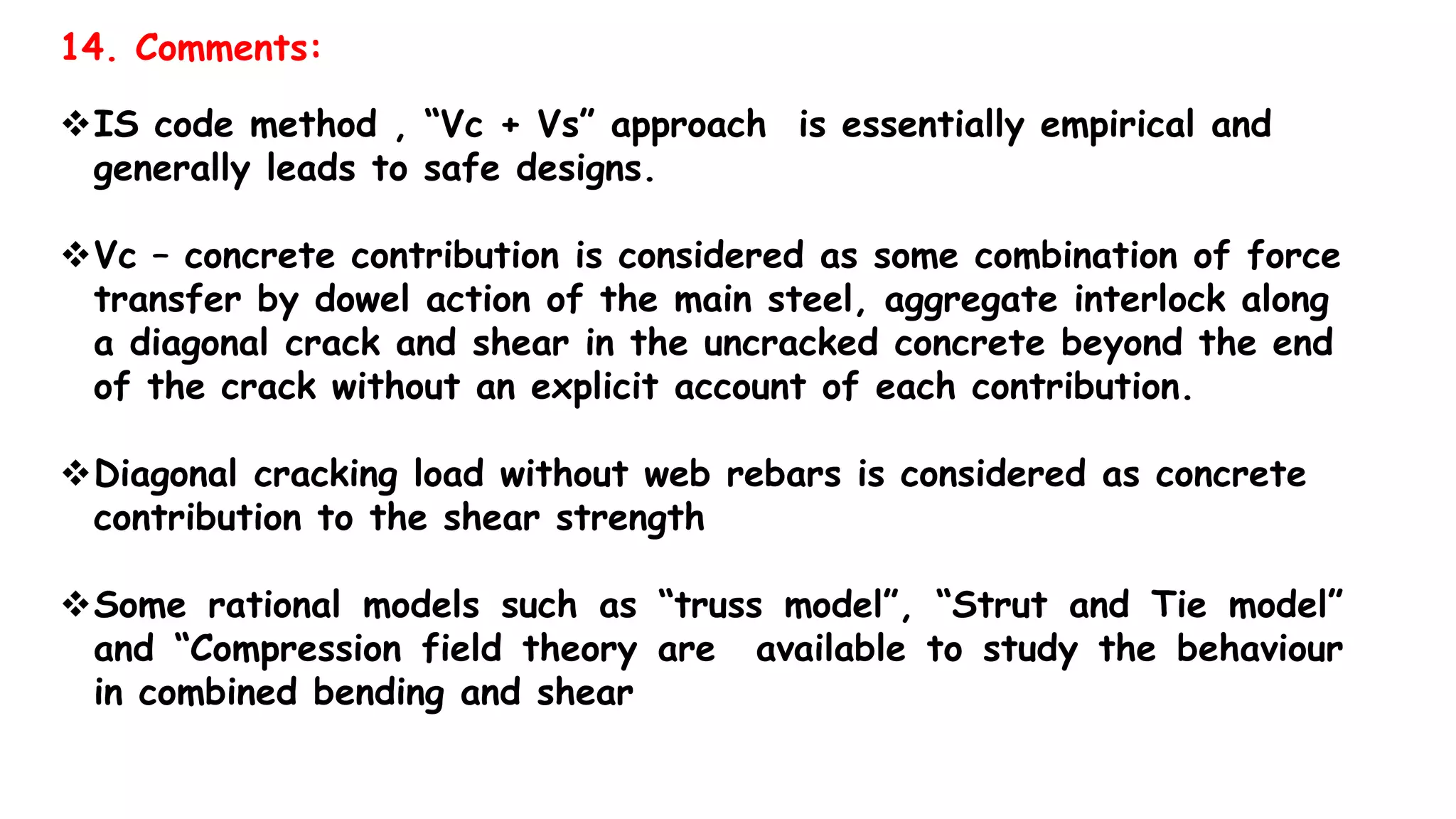 14. Comments:
IS code method , “Vc + Vs” approach is essentially empirical and
generally leads to safe designs.
Vc – concrete contribution is considered as some combination of force
transfer by dowel action of the main steel, aggregate interlock along
a diagonal crack and shear in the uncracked concrete beyond the end
of the crack without an explicit account of each contribution.
Diagonal cracking load without web rebars is considered as concrete
contribution to the shear strength
Some rational models such as “truss model”, “Strut and Tie model”
and “Compression field theory are available to study the behaviour
in combined bending and shear
 