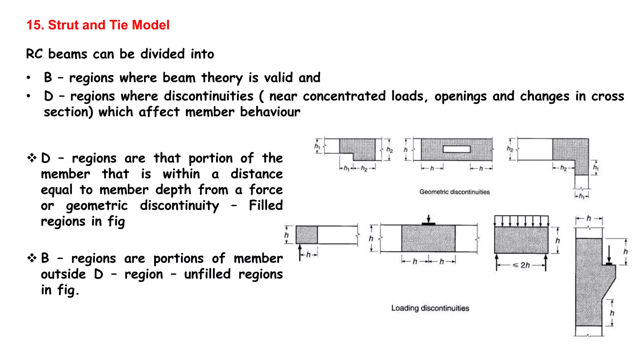 15. Strut and Tie Model
RC beams can be divided into
• B – regions where beam theory is valid and
• D – regions where discontinuities ( near concentrated loads, openings and changes in cross
section) which affect member behaviour
 D – regions are that portion of the
member that is within a distance
equal to member depth from a force
or geometric discontinuity – Filled
regions in fig
 B – regions are portions of member
outside D – region – unfilled regions
in fig.
 