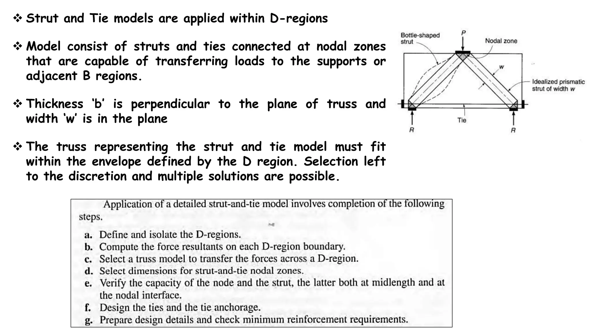  Strut and Tie models are applied within D-regions
 Model consist of struts and ties connected at nodal zones
that are capable of transferring loads to the supports or
adjacent B regions.
 Thickness ‘b’ is perpendicular to the plane of truss and
width ‘w’ is in the plane
 The truss representing the strut and tie model must fit
within the envelope defined by the D region. Selection left
to the discretion and multiple solutions are possible.
 
