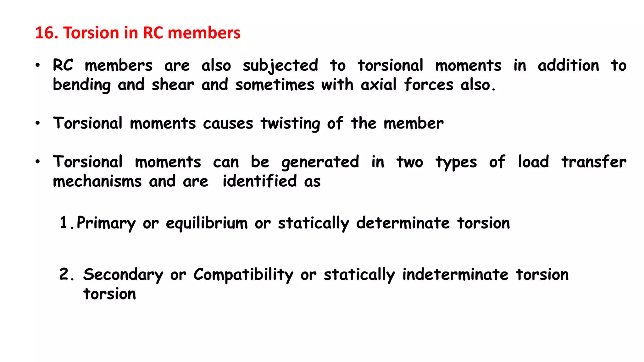 16. Torsion in RC members
• RC members are also subjected to torsional moments in addition to
bending and shear and sometimes with axial forces also.
• Torsional moments causes twisting of the member
• Torsional moments can be generated in two types of load transfer
mechanisms and are identified as
1.Primary or equilibrium or statically determinate torsion
2. Secondary or Compatibility or statically indeterminate torsion
torsion
 