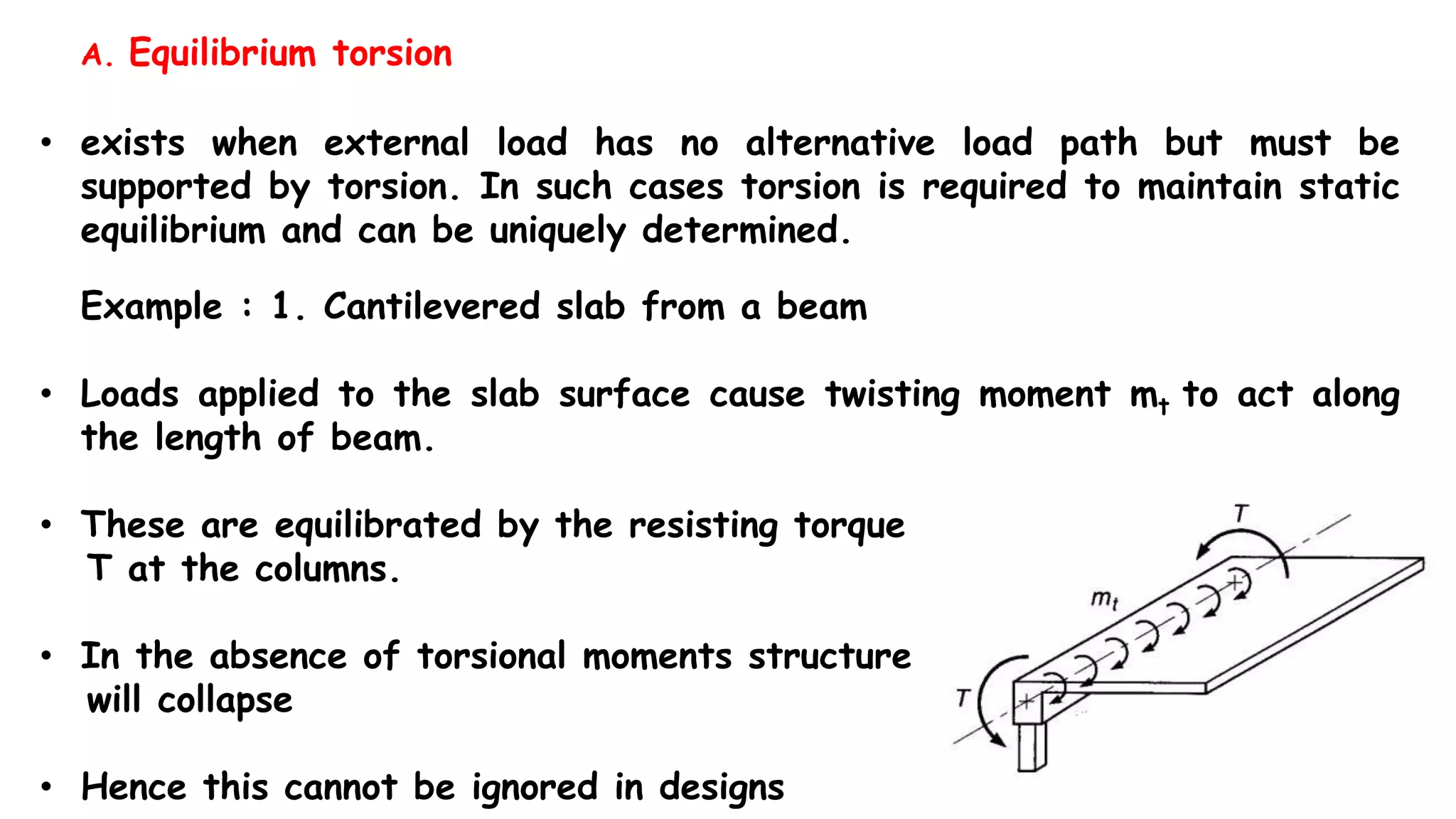 • exists when external load has no alternative load path but must be
supported by torsion. In such cases torsion is required to maintain static
equilibrium and can be uniquely determined.
Example : 1. Cantilevered slab from a beam
• Loads applied to the slab surface cause twisting moment mt to act along
the length of beam.
• These are equilibrated by the resisting torque
T at the columns.
• In the absence of torsional moments structure
will collapse
• Hence this cannot be ignored in designs
A. Equilibrium torsion
 