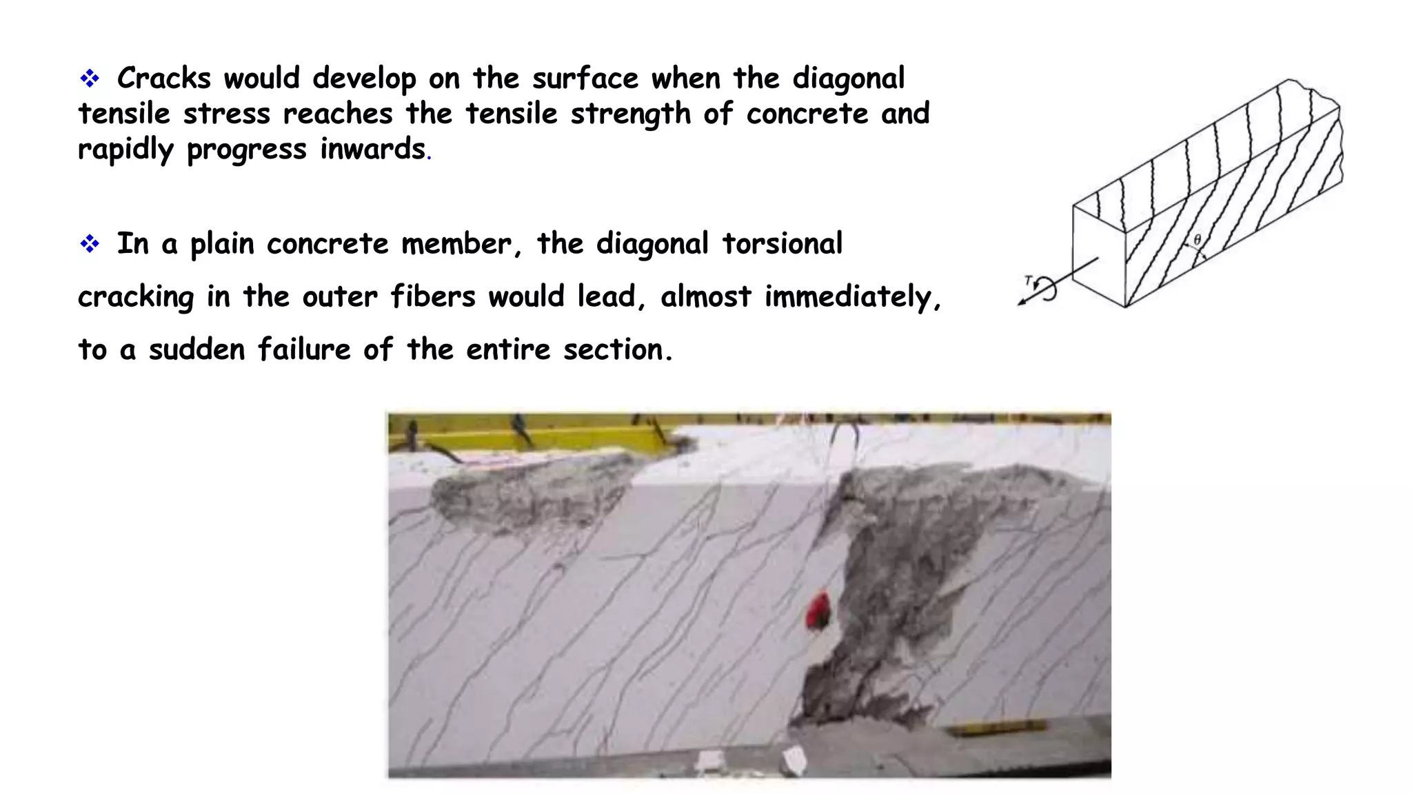  Cracks would develop on the surface when the diagonal
tensile stress reaches the tensile strength of concrete and
rapidly progress inwards.
 In a plain concrete member, the diagonal torsional
cracking in the outer fibers would lead, almost immediately,
to a sudden failure of the entire section.
 
