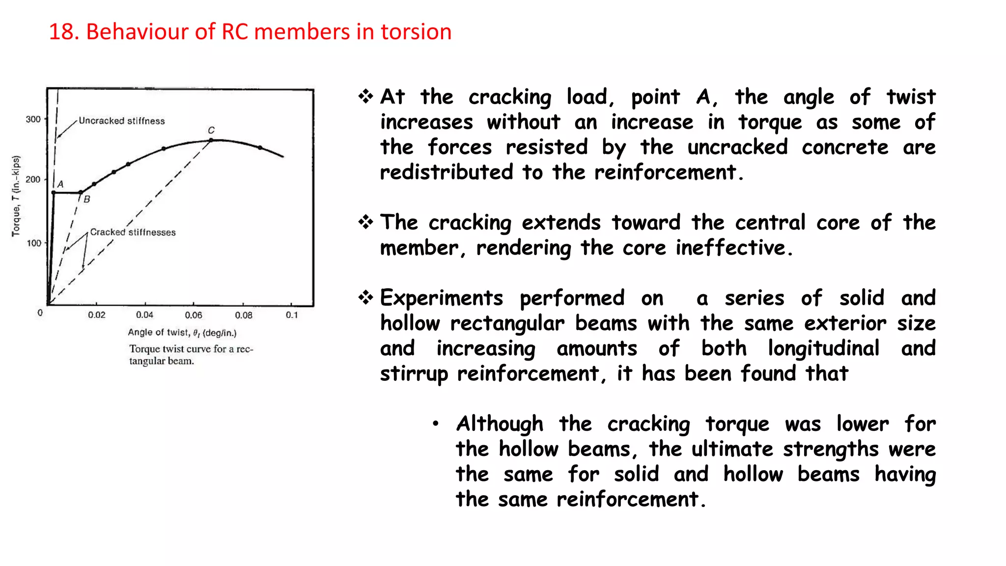  At the cracking load, point A, the angle of twist
increases without an increase in torque as some of
the forces resisted by the uncracked concrete are
redistributed to the reinforcement.
 The cracking extends toward the central core of the
member, rendering the core ineffective.
 Experiments performed on a series of solid and
hollow rectangular beams with the same exterior size
and increasing amounts of both longitudinal and
stirrup reinforcement, it has been found that
• Although the cracking torque was lower for
the hollow beams, the ultimate strengths were
the same for solid and hollow beams having
the same reinforcement.
18. Behaviour of RC members in torsion
 