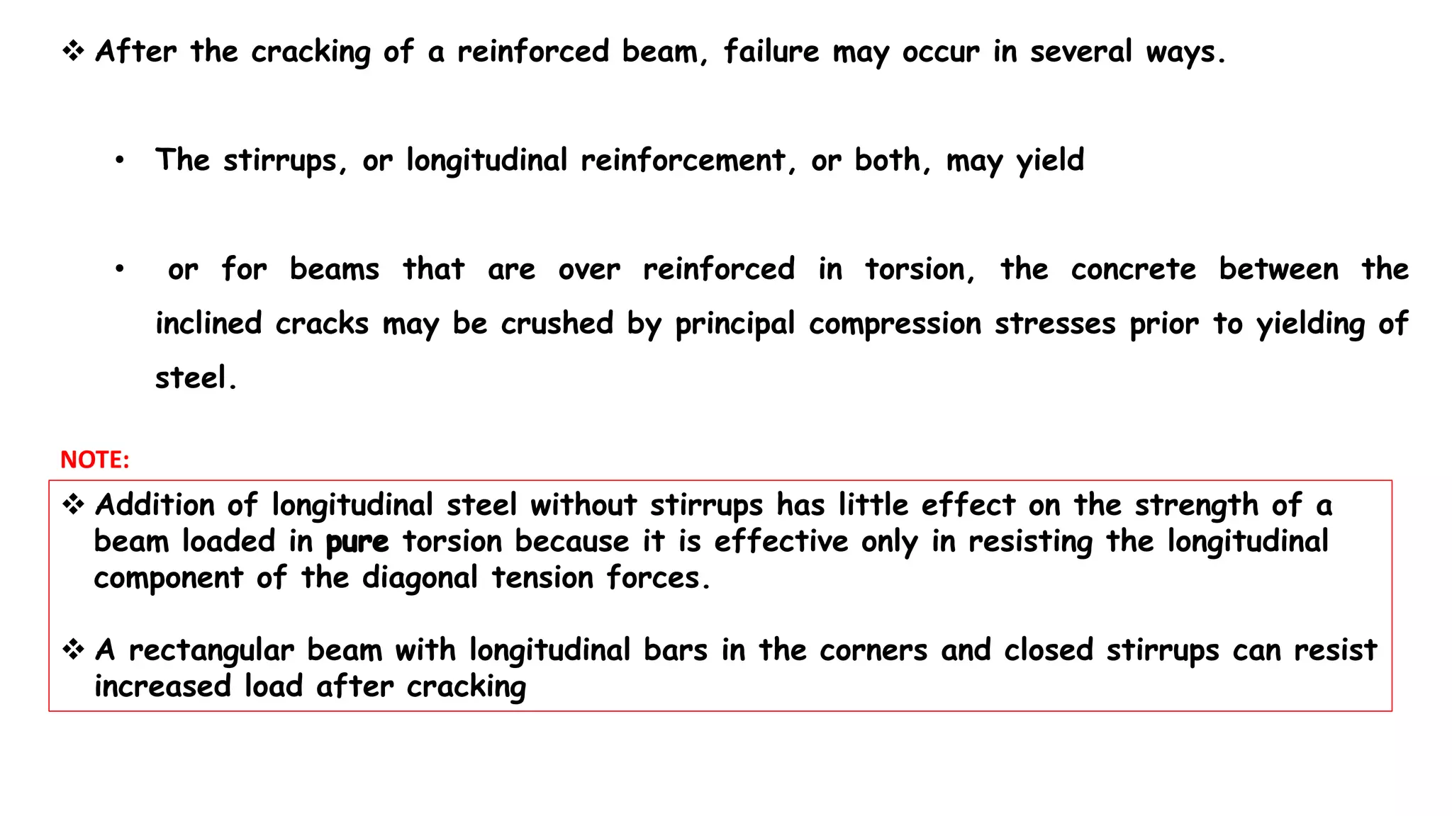  After the cracking of a reinforced beam, failure may occur in several ways.
• The stirrups, or longitudinal reinforcement, or both, may yield
• or for beams that are over reinforced in torsion, the concrete between the
inclined cracks may be crushed by principal compression stresses prior to yielding of
steel.
 Addition of longitudinal steel without stirrups has little effect on the strength of a
beam loaded in torsion because it is effective only in resisting the longitudinal
component of the diagonal tension forces.
 A rectangular beam with longitudinal bars in the corners and closed stirrups can resist
increased load after cracking
NOTE:
 