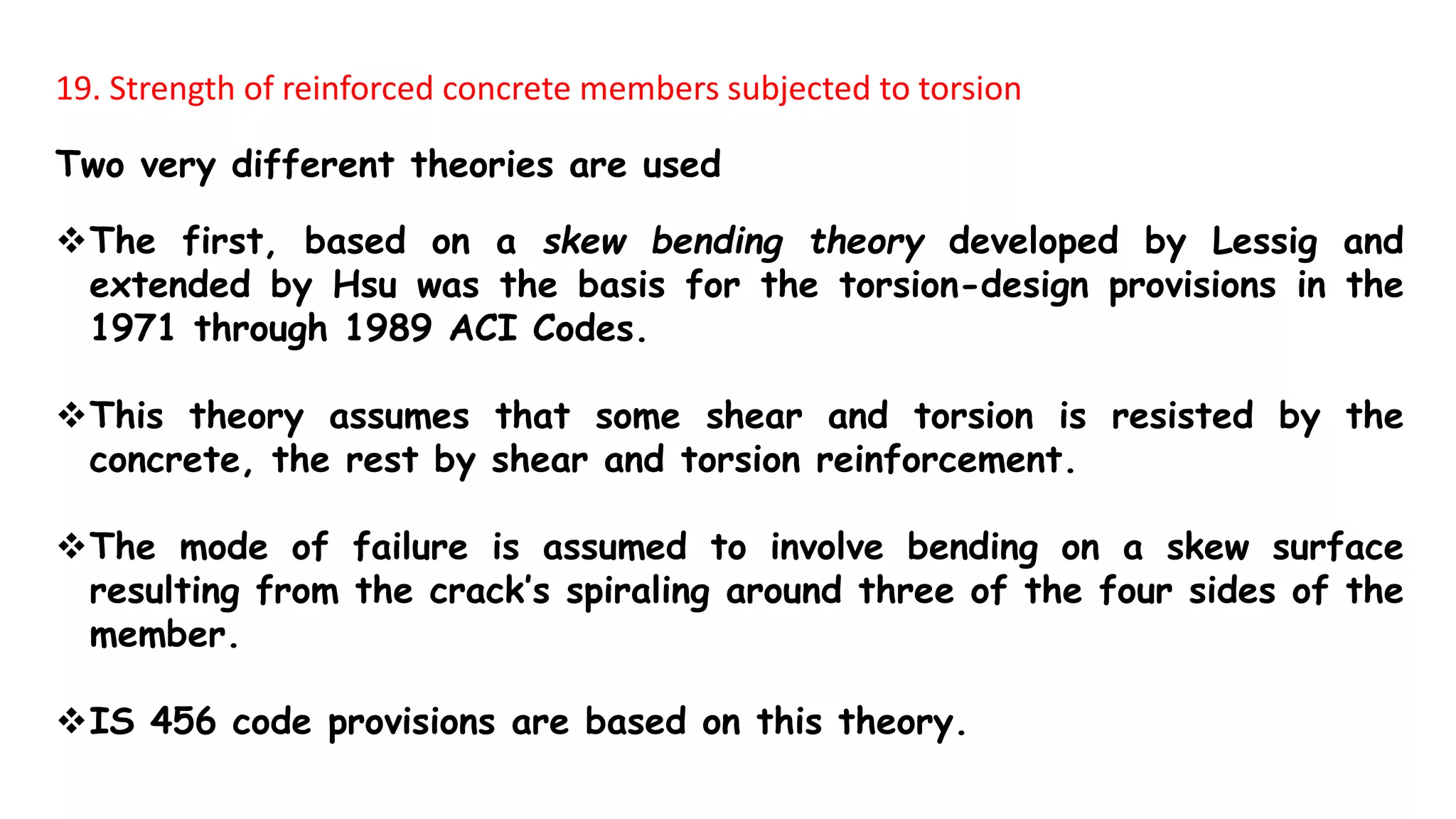 19. Strength of reinforced concrete members subjected to torsion
Two very different theories are used
The first, based on a skew bending theory developed by Lessig and
extended by Hsu was the basis for the torsion-design provisions in the
1971 through 1989 ACI Codes.
This theory assumes that some shear and torsion is resisted by the
concrete, the rest by shear and torsion reinforcement.
The mode of failure is assumed to involve bending on a skew surface
resulting from the crack’s spiraling around three of the four sides of the
member.
IS 456 code provisions are based on this theory.
 
