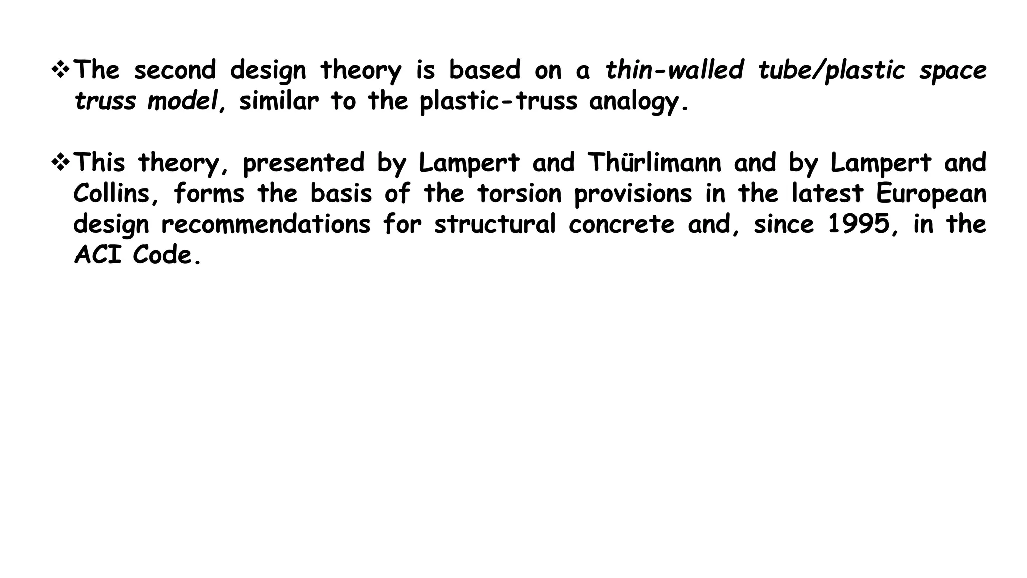 The second design theory is based on a thin-walled tube/plastic space
truss model, similar to the plastic-truss analogy.
This theory, presented by Lampert and Thürlimann and by Lampert and
Collins, forms the basis of the torsion provisions in the latest European
design recommendations for structural concrete and, since 1995, in the
ACI Code.
 
