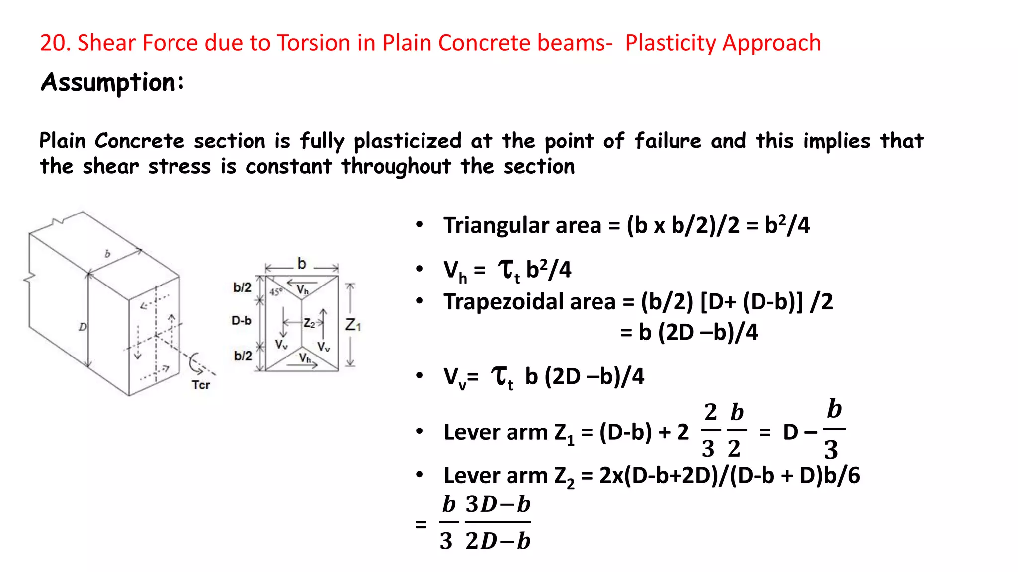 20. Shear Force due to Torsion in Plain Concrete beams- Plasticity Approach
Assumption:
Plain Concrete section is fully plasticized at the point of failure and this implies that
the shear stress is constant throughout the section
• Triangular area = (b x b/2)/2 = b2/4
• Vh = t b2/4
• Trapezoidal area = (b/2) [D+ (D-b)] /2
= b (2D –b)/4
• Vv= t b (2D –b)/4
• Lever arm Z1 = (D-b) + 2
𝟐
𝟑
𝒃
𝟐
= D –
𝒃
𝟑
• Lever arm Z2 = 2x(D-b+2D)/(D-b + D)b/6
=
𝒃
𝟑
𝟑𝑫−𝒃
𝟐𝑫−𝒃
 