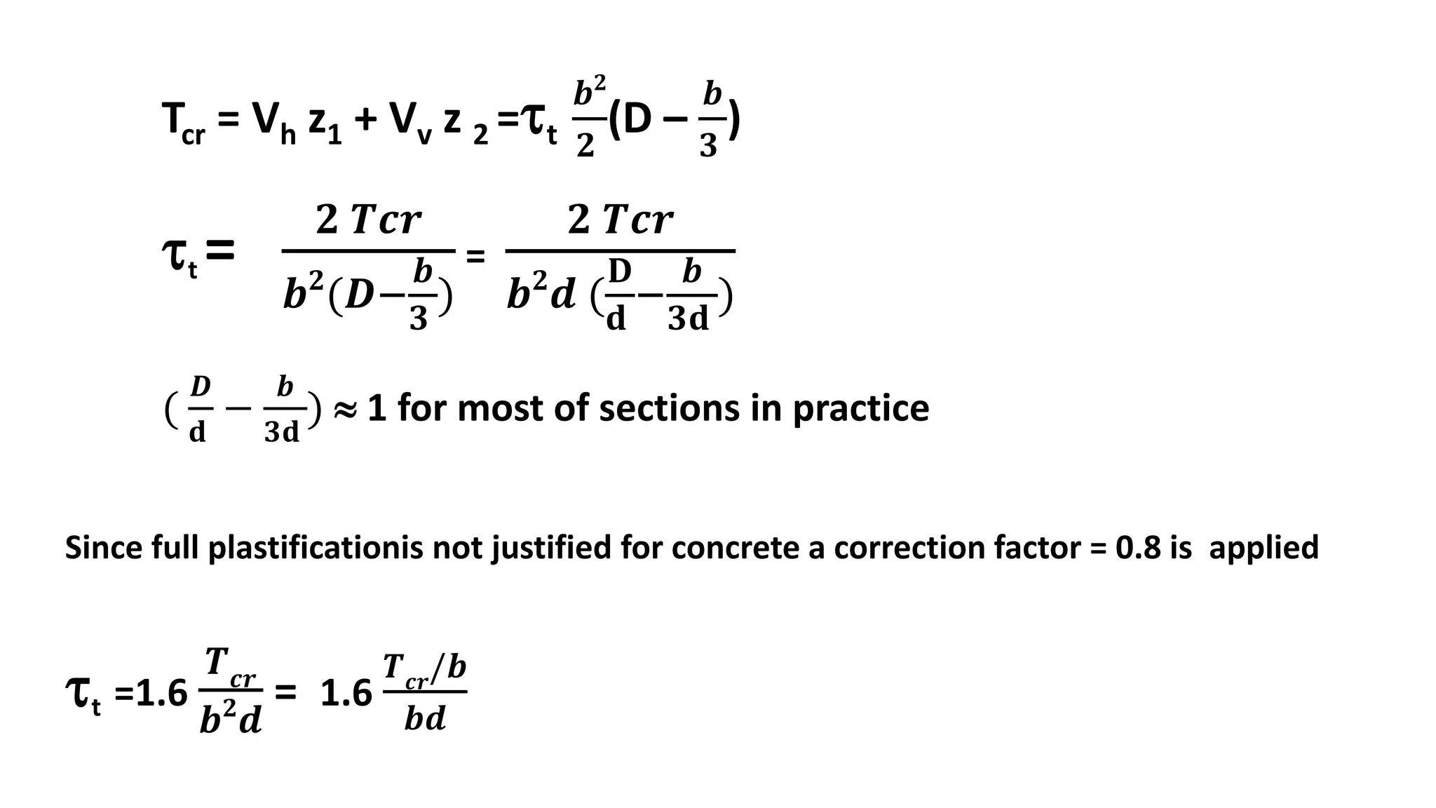Tcr = Vh z1 + Vv z 2 =t
𝒃 𝟐
𝟐
(D –
𝒃
𝟑
)
t =
𝟐 𝑻𝒄𝒓
𝒃 𝟐
(𝑫−
𝒃
𝟑
)
=
𝟐 𝑻𝒄𝒓
𝒃 𝟐
𝒅 (
𝐃
𝐝
−
𝒃
𝟑𝐝
)
(
𝑫
𝐝
−
𝒃
𝟑𝐝
)  1 for most of sections in practice
Since full plastificationis not justified for concrete a correction factor = 0.8 is applied
t =1.6
𝑻 𝒄𝒓
𝒃 𝟐
𝒅
= 1.6
𝑻 𝒄𝒓
/𝒃
𝒃𝒅
 