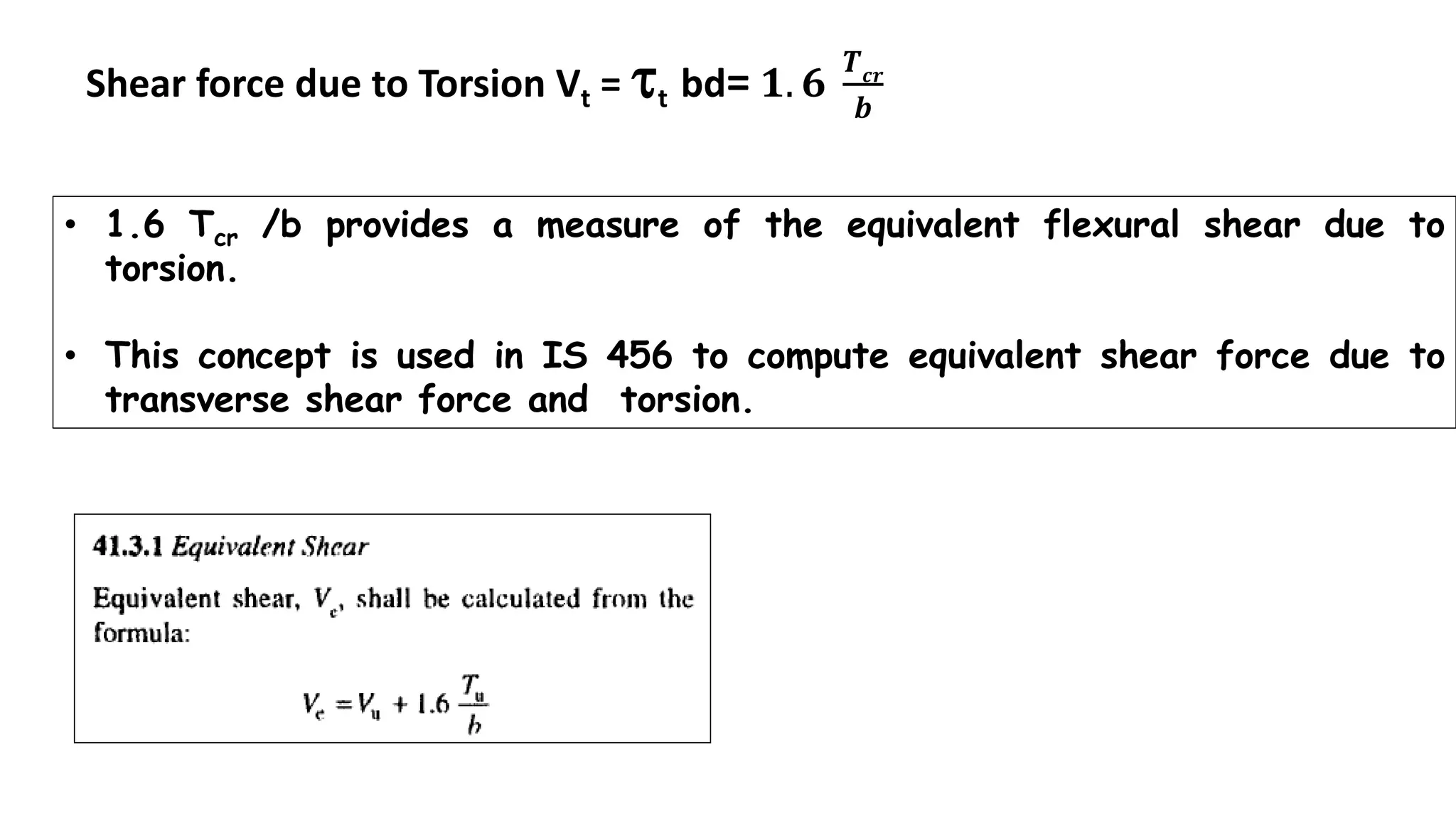 • 1.6 Tcr /b provides a measure of the equivalent flexural shear due to
torsion.
• This concept is used in IS 456 to compute equivalent shear force due to
transverse shear force and torsion.
Shear force due to Torsion Vt = t bd= 𝟏. 𝟔
𝑻 𝒄𝒓
𝒃
 
