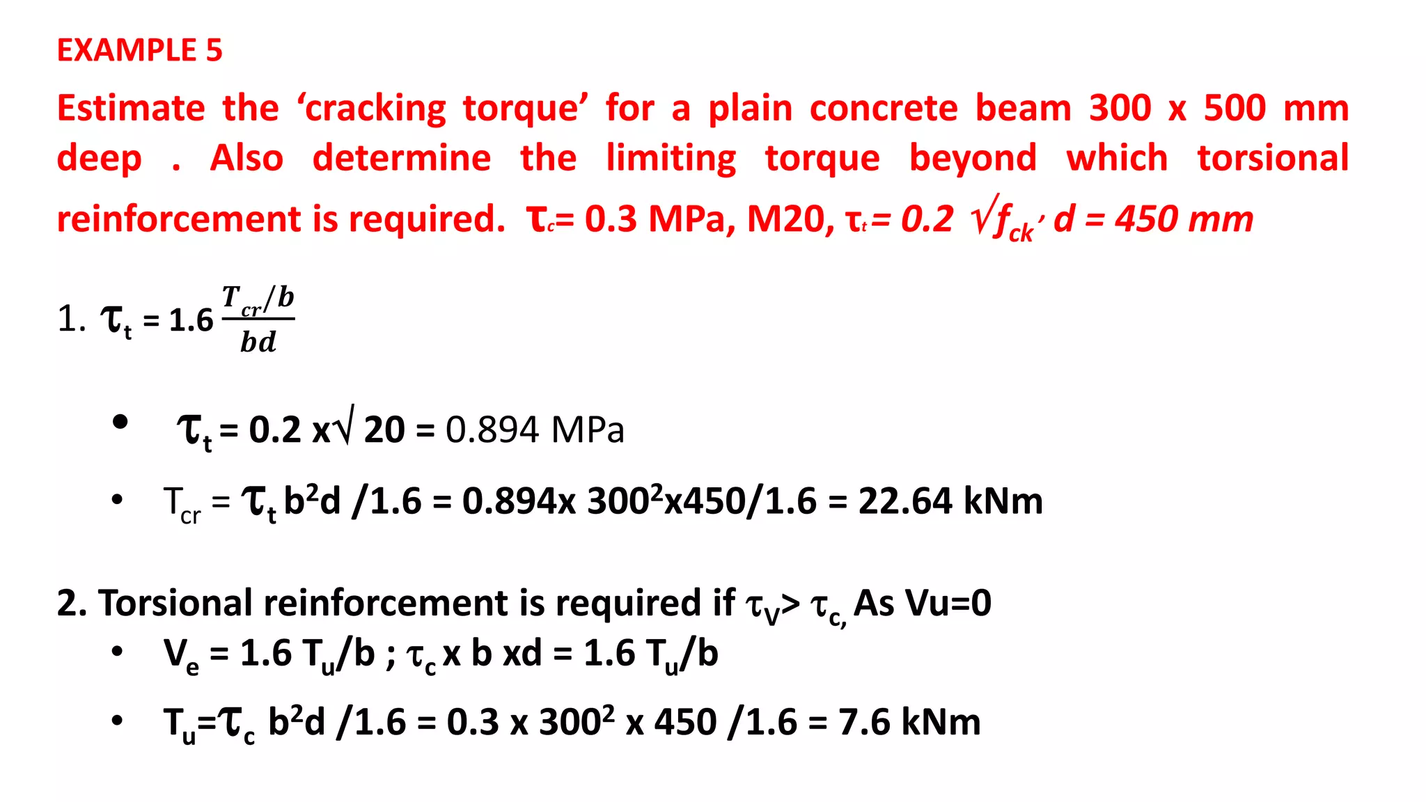 Estimate the ‘cracking torque’ for a plain concrete beam 300 x 500 mm
deep . Also determine the limiting torque beyond which torsional
reinforcement is required. τc= 0.3 MPa, M20, τt = 0.2  fck
, d = 450 mm
EXAMPLE 5
1. t = 1.6
𝑻 𝒄𝒓/𝒃
𝒃𝒅
• t = 0.2 x 20 = 0.894 MPa
• Tcr = t b2d /1.6 = 0.894x 3002x450/1.6 = 22.64 kNm
2. Torsional reinforcement is required if V> c, As Vu=0
• Ve = 1.6 Tu/b ; c x b xd = 1.6 Tu/b
• Tu=c b2d /1.6 = 0.3 x 3002 x 450 /1.6 = 7.6 kNm
 