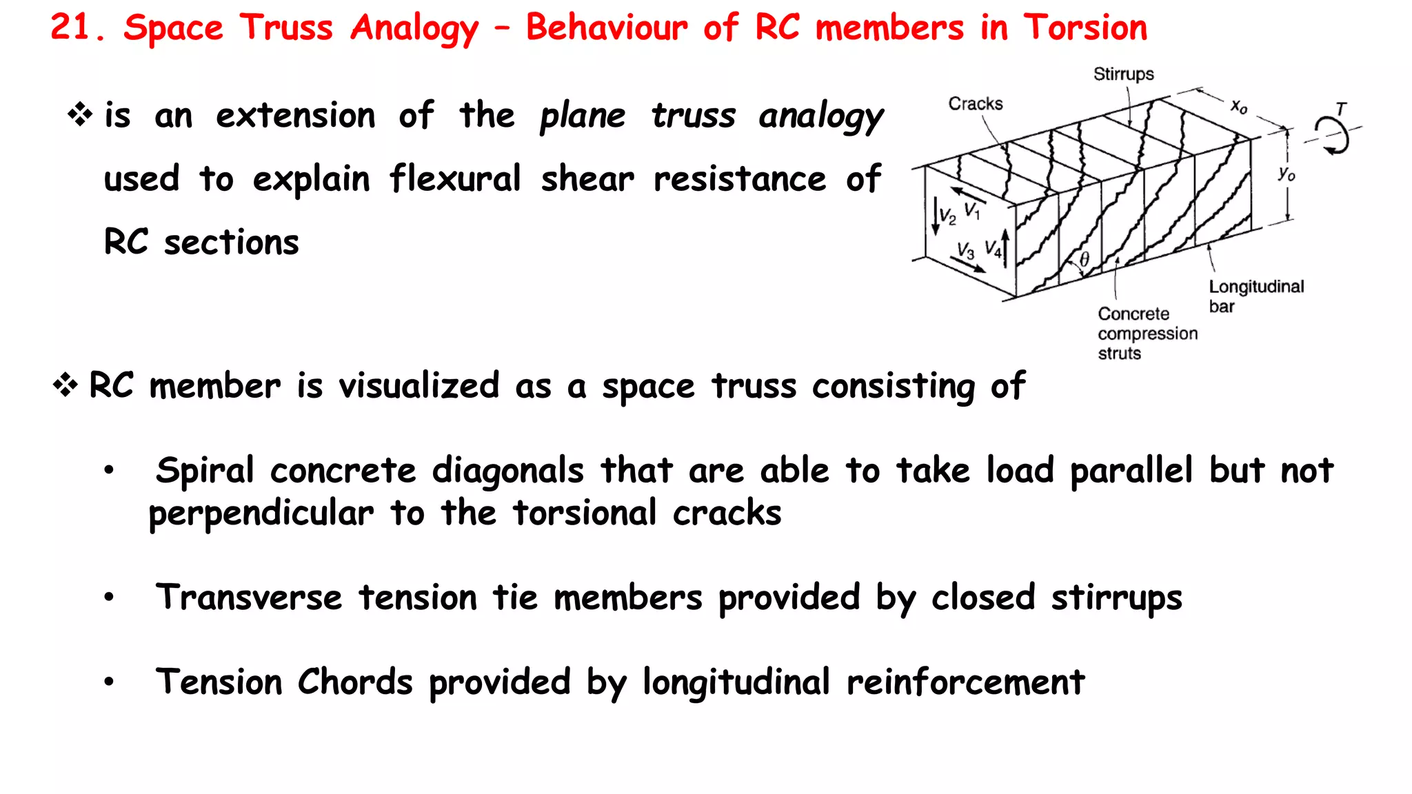  is an extension of the plane truss analogy
used to explain flexural shear resistance of
RC sections
21. Space Truss Analogy – Behaviour of RC members in Torsion
 RC member is visualized as a space truss consisting of
• Spiral concrete diagonals that are able to take load parallel but not
perpendicular to the torsional cracks
• Transverse tension tie members provided by closed stirrups
• Tension Chords provided by longitudinal reinforcement
 