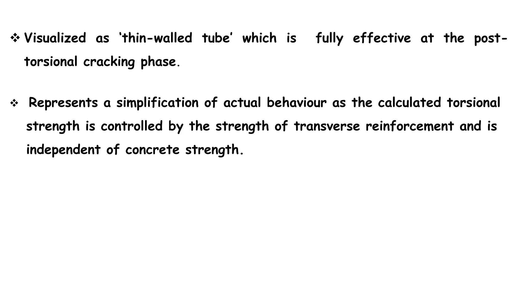  Visualized as ‘thin-walled tube’ which is fully effective at the post-
torsional cracking phase.
 Represents a simplification of actual behaviour as the calculated torsional
strength is controlled by the strength of transverse reinforcement and is
independent of concrete strength.
 