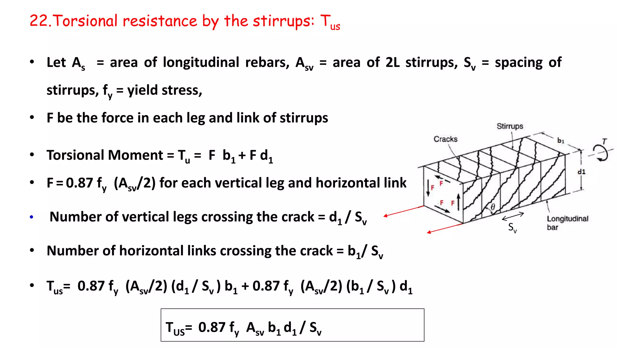 • Let As = area of longitudinal rebars, Asv = area of 2L stirrups, Sv = spacing of
stirrups, fy = yield stress,
• F be the force in each leg and link of stirrups
• Torsional Moment = Tu = F b1 + F d1
• F = 0.87 fy (Asv/2) for each vertical leg and horizontal link
• Number of vertical legs crossing the crack = d1 / Sv
• Number of horizontal links crossing the crack = b1/ Sv
• Tus= 0.87 fy (Asv/2) (d1 / Sv ) b1 + 0.87 fy (Asv/2) (b1 / Sv ) d1
22.Torsional resistance by the stirrups: Tus
Sv
TUS= 0.87 fy Asv b1 d1 / Sv
 