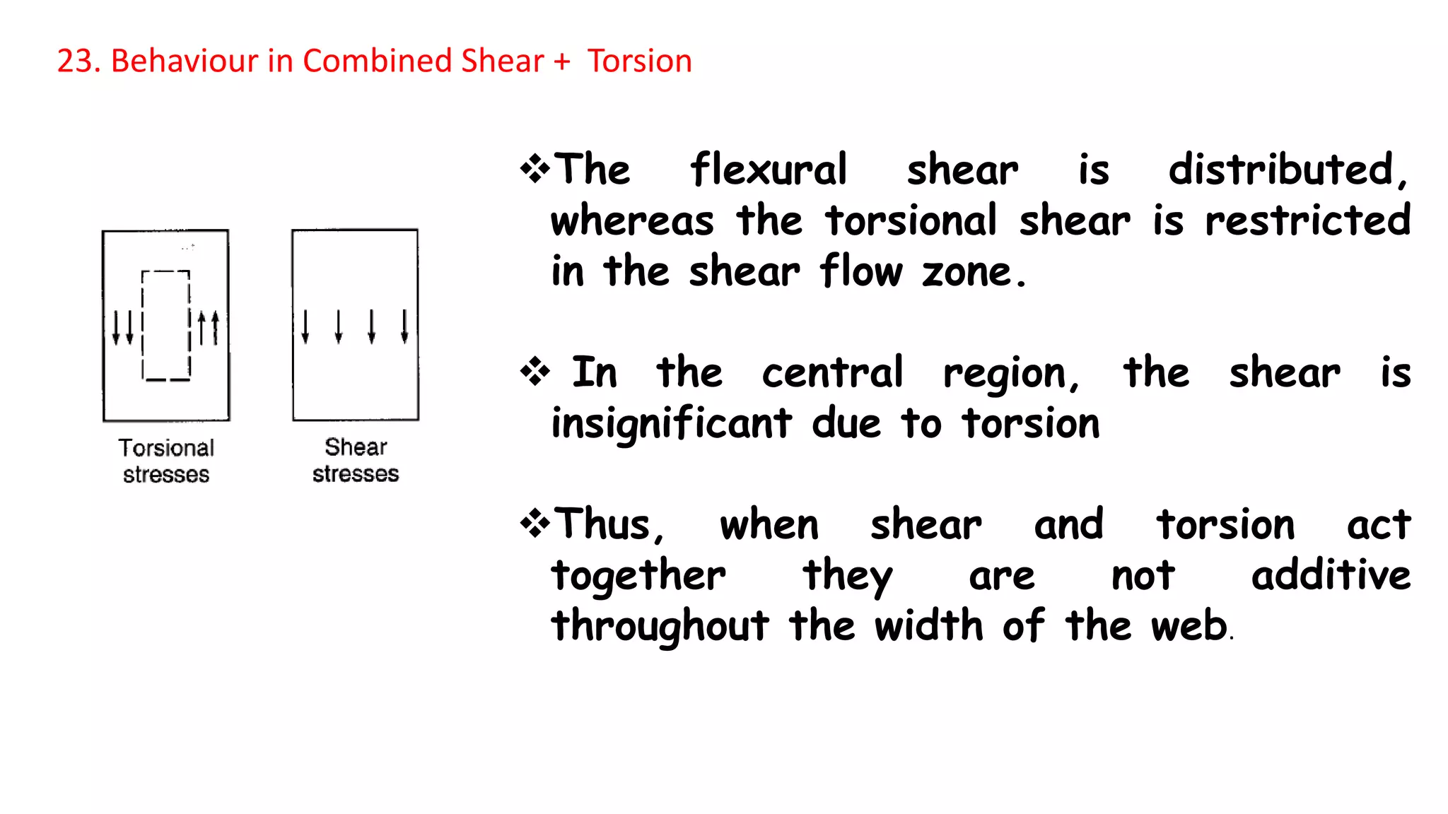 23. Behaviour in Combined Shear + Torsion
The flexural shear is distributed,
whereas the torsional shear is restricted
in the shear flow zone.
 In the central region, the shear is
insignificant due to torsion
Thus, when shear and torsion act
together they are not additive
throughout the width of the web.
 