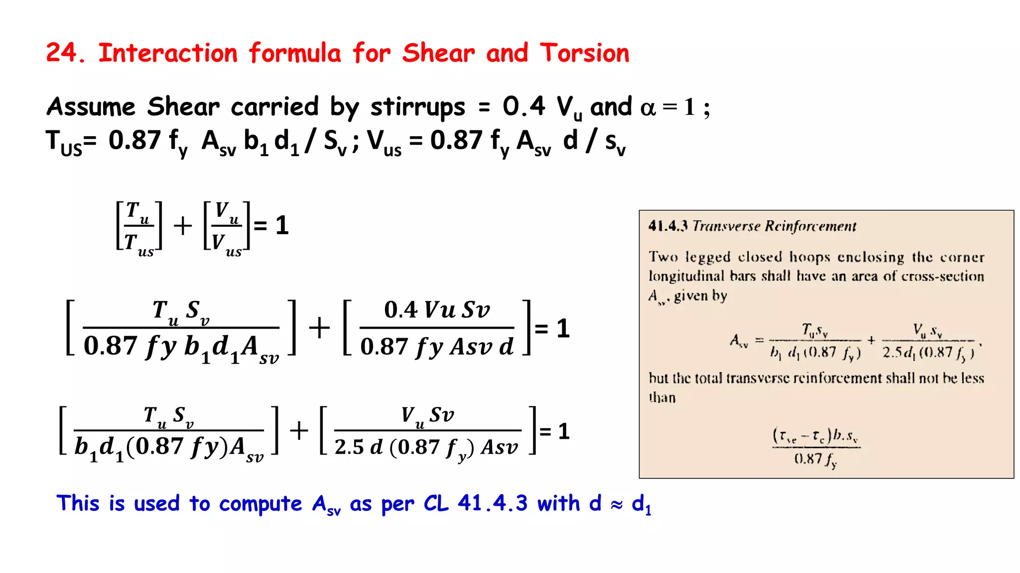24. Interaction formula for Shear and Torsion
Assume Shear carried by stirrups = 0.4 Vu and a = 1 ;
TUS= 0.87 fy Asv b1 d1 / Sv ; Vus = 0.87 fy Asv d / sv
𝑻 𝒖
𝑻 𝒖𝒔
+
𝑽 𝒖
𝑽 𝒖𝒔
= 1
𝑻 𝒖
𝑺 𝒗
𝟎.𝟖𝟕 𝒇𝒚 𝒃 𝟏
𝒅 𝟏
𝑨 𝒔𝒗
+
𝟎.𝟒 𝑽𝒖 𝑺𝒗
𝟎.𝟖𝟕 𝒇𝒚 𝑨𝒔𝒗 𝒅
= 1
𝑻 𝒖 𝑺 𝒗
𝒃 𝟏
𝒅 𝟏
(𝟎.𝟖𝟕 𝒇𝒚)𝑨 𝒔𝒗
+
𝑽 𝒖 𝑺𝒗
𝟐.𝟓 𝒅 (𝟎.𝟖𝟕 𝒇 𝒚
) 𝑨𝒔𝒗
= 1
This is used to compute Asv as per CL 41.4.3 with d  d1
 