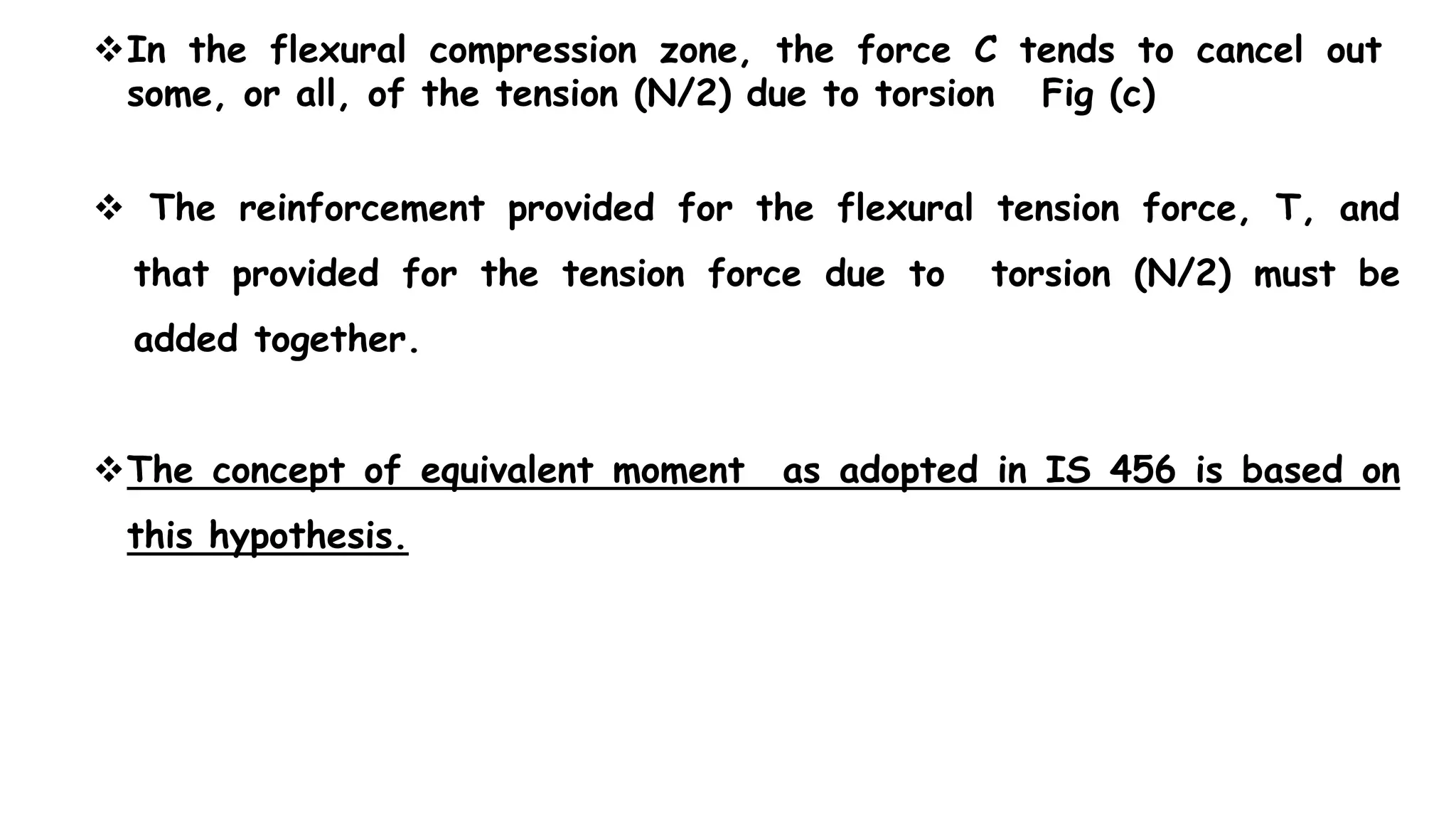  The reinforcement provided for the flexural tension force, T, and
that provided for the tension force due to torsion (N/2) must be
added together.
The concept of equivalent moment as adopted in IS 456 is based on
this hypothesis.
In the flexural compression zone, the force C tends to cancel out
some, or all, of the tension (N/2) due to torsion Fig (c)
 